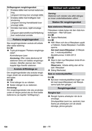 Driftsprogram rengöringsrobot Skötsel och underhåll 
– 11 
Ska rengöringsroboten avsluta sitt arbete 
efter nästa laddning: 
Bild 
 Tryck på knappen Parkera rengörings-robot. 
Kontrollampan lyser. 
Anvisning: Efter nästa återkomst till 
stationen töms och laddas rengörings-roboten. 
Därefter stannar den i från-kopplat 
läge framför stationen 
Om rengöringsroboten ska avsluta rengö-ringen 
direkt när användningsplatsen t.ex. 
ska bytas: 
Bild 
 Först stänger du av roboten. 
 Sedan stänger du av stationen. 
Anvisning: 
Om rengöringsroboten inte ska användas 
under en längre period ska du först ladda 
batterierna (se kapitlet “Idrifttagning“). 
Filterpåsen måste bytas när den röda kon-trollampan 
– filter fullt lyser. 
Bild 
 Öppna filterlocket. 
Bild 
 Håll i fliken och dra ut filterpåsen uppåt 
ur hållaren. Kasta filterpåsen i hushålls-oporna. 
Set med reservfilterpåsar: (5 filterpå-sar, 
1 motorskyddsfilter) 
Beställnummer: 6.904-257.0 
Bild 
 Skjut in den nya filterpåsen ända till an-slag 
i hållaren. 
Observera : Arbeta aldrig utan att ha 
satt i filterpåse! 
 Stäng filterlocket. 
Bild 
 Byt även motorskyddsfiltret (ingår i se-tet 
med reservfilterpåsar) när filterpå-sarna 
bytts fem gånger. 
 Rengör hjulens arbetsytor när de är 
smutsiga. 
Smutspartiklar (som t.ex. sand etc.) kan 
fastna på arbetsytan och då skada 
känsliga, jämna golvytor. 
2 Enstaka ställe med normal nedsmuts-ning 
Långsam körning över smutsigt ställe. 
3 Enstaka ställe med kraftigare ned-smutsning 
Långsam körning framåt/bakåt över 
smutsigt ställe. 
4 Område med stora, rejält smutsiga 
ytor 
Långsam stjärnstrålformad förflyttning 
över nedsmutsat område. 
Parkera rengöringsrobot 
Avsluta drift/stänga av 
Varning: 
Stationen och roboten ska alltid stängas 
av innan underhållsarbeten utförs! 
Station för rengöringsrobot 
Byta stationens filterpåse 
Byte av motorskyddsfilter 
Rengöringsrobot 
Rengöra hjul 
154 SV 
 