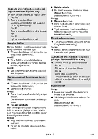 – 12 
Rengör flatfiltret i rengöringsroboten varje 
gång stationens filterpåse byts. 
 Töm smutsbehållare och öppna den (se 
föregående beskrivning). 
Bild 
 Ta ut flatfiltret ur smutsbehållaren. 
 Skaka ur flatfiltret eller rengör det med 
en liten, mjuk borste. 
Bild 
 Sätt in flatfiltret igen, flikarna ska peka 
mot låsspakar. 
 Töm smutsbehållare och öppna den (se 
föregående beskrivning). 
 Demontera borstvals 
Bild 
 Dra ut borstvalsen från den högra styr-ningen. 
Dra därefter ut borstvalsen ur fästet på 
sidan. 
 Rengör borstvals 
Den smutsiga borstvalsen rengörs automa-tiskt 
vid varje rengöringsprocess i statio-nen. 
Kvarvarande hår och inlindade trådar 
kan avlägsnas manuellt. 
Bild 
 Klipp med en sax utmed borstvalsens 
skärkant 
 Ta bort de inlindade trådarna och hår-stråna. 
 Byta borstvals 
 Byt borstvalsen när borsten är slitna. 
Reserv-borstvals: 
Beställnummer: 4.250-075.0 
Bild 
 Montera borstvals 
 Börja med att sätta in borstvalsen i det 
vänstra fästet. 
 Tryck sedan ner borstvalsen i höger 
fäste med spaken och var noga med 
korrekt fasthakning. 
 Töm smutsbehållare och öppna den (se 
föregående beskrivning). 
Bild 
 Rengör dammsensorerna med en mjuk 
trasa eller mjuk pensel. 
27 
Bild 
 Lossa skruvarna till båda batterierna 
och ta ut de använda. 
 Sätt i de nya batterierna och skruva fast 
dem. 
Reservbatteri (1 st): 
Beställnummer: 4.810-012.0 
Börja alla underhållsarbeten på rengö-ringsroboten 
med följande steg: 
 Töm smutsbehållare, se kapitel Idrift-tagning. 
 Öppna smutsbehållare: 
Vrid rengöringsroboten och lägg den 
på ett mjukt underlag. 
Bild 
Öppna smutsbehållarens båda låsspa-kar. 
Bild 
Lyft av smutsbehållarens lock 
Rengöra flatfilter 
Demontera/rengör/byt/montera borst-vals 
Rengöra dammsensorer 
Avsluta alla underhållsarbeten på ren-göringsroboten 
med följande steg: 
 Montera locket på smutsbehållaren 
Bild 
Sätt locket på smutsbehållaren. 
Bild 
Stäng båda låsspakarna. 
Tryck även fram på locket för att säker-ställa 
att smutsbehållaren är ordentligt 
stängd. 
Byta batterier 
28 
SV 155 
 