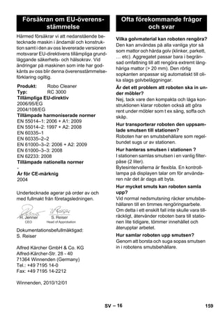 – 16 
Härmed försäkrar vi att nedanstående be-tecknade 
maskin i ändamål och konstruk-tion 
samt i den av oss levererade versionen 
motsvarar EU-direktivens tillämpliga grund-läggande 
säkerhets- och hälsokrav. Vid 
ändringar på maskinen som inte har god-känts 
av oss blir denna överensstämmelse-förklaring 
ogiltig. 
Undertecknade agerar på order av och 
med fullmakt från företagsledningen. 
Dokumentationsbefullmäktigad: 
S. Reiser 
Alfred Kärcher GmbH  Co. KG 
Alfred-Kärcher-Str. 28 - 40 
71364 Winnenden (Germany) 
Tel.: +49 7195 14-0 
Fax: +49 7195 14-2212 
Winnenden, 2010/12/01 
Den kan användas på alla vanliga ytor så 
som mattor och hårda golv (klinker, parkett, 
… etc). Aggregatet passar bara i begrän-sad 
omfattning till att rengöra extremt lång-håriga 
mattor ( 20 mm). Den rörlig 
sopkanten anpassar sig automatiskt till oli-ka 
slags golvbeläggningar. 
Nej, tack vare den kompakta och låga kon-struktionen 
klarar roboten också att göra 
rent under möbler som t ex säng, soffa och 
skåp. 
Roboten har en smutsbehållare som regel-bundet 
sugs ur av stationen. 
I stationen samlas smutsen i en vanlig filter-påse 
(2 liter). 
Bytesintervallerna är flexibla. En kontroll-lampa 
på displayen talar om för använda-ren 
när det är dags att byta. 
Vid normal nedsmutsning räcker smutsbe-hållaren 
till en timmes rengöringsarbete. 
Om detta i ett enskilt fall inte skulle vara till-räckligt, 
återvänder roboten bara till statio-nen 
lite tidigare, tömmer innehållet och 
återupptar arbetet. 
Genom att borsta och suga sopas smutsen 
in i robotens smutsbehållare. 
Försäkran om EU-överens-stämmelse 
Produkt: Robo Cleaner 
Typ: RC 3000 
Tillämpliga EU-direktiv 
2006/95/EG 
2004/108/EG 
Tillämpade harmoniserade normer 
EN 55014–1: 2006 + A1: 2009 
EN 55014–2: 1997 + A2: 2008 
EN 60335–1 
EN 60335–2–2 
EN 61000–3–2: 2006 + A2: 2009 
EN 61000–3–3: 2008 
EN 62233: 2008 
Tillämpade nationella normer 
- 
År för CE-märknig 
2004 
CEO Head of Approbation 
Ofta förekommande frågor 
och svar 
Vilka golvmaterial kan roboten rengöra? 
Är det ett problem att roboten ska in un-der 
möbler? 
Hur transporterar roboten den uppsam-lade 
smutsen till stationen? 
Hur hanteras smutsen i stationen ? 
Hur mycket smuts kan roboten samla 
upp? 
Hur samlar roboten upp smutsen? 
SV 159 
 