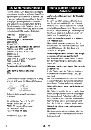 – 16 
Hiermit erklären wir, dass die nachfolgend 
bezeichnete Maschine aufgrund ihrer Kon-zipierung 
und Bauart sowie in der von uns 
in Verkehr gebrachten Ausführung den ein-schlägigen 
grundlegenden Sicherheits-und 
Gesundheitsanforderungen der EG-Richtlinien 
entspricht. Bei einer nicht mit 
uns abgestimmten Änderung der Maschine 
verliert diese Erklärung ihre Gültigkeit. 
Die Unterzeichnenden handeln im Auftrag 
und mit Vollmacht der Geschäftsführung. 
Dokumentationsbevollmächtigter: 
S. Reiser 
Alfred Kärcher GmbH  Co. KG 
Alfred-Kärcher-Str. 28 - 40 
71364 Winnenden (Germany) 
Tel.: +49 7195 14-0 
Fax: +49 7195 14-2212 
Winnenden, 2010/12/01 
Er kann auf allen gängigen Oberflächen 
wie Teppichen und Hartflächen (Fliesen, 
Parkett, usw.) eingesetzt werden. Für ext-rem 
hochflorige Teppiche ( 20 mm) eignet 
sich das Gerät nur bedingt. Die bewegliche 
Kehrkante passt sich automatisch an ver-schiedene 
Bodenbeläge an. 
Nein, durch seine kompakte und flache 
Bauweise ist der Roboter in der Lage, auch 
unter Möbeln wie z.B. Bett, Sofa und 
Schrank zu reinigen. 
Der Roboter besitzt einen Schmutzbehäl-ter, 
der regelmäßig von der Station abge-saugt 
wird. 
In der Station wird der Schmutz in einem 
herkömmlichen Filterbeutel (2 Liter) ge-sammelt. 
Die Wechselintervalle sind flexibel, sie wer-den 
dem Benutzer durch eine Kontrolllam-pe 
auf dem Display rechtzeitig mitgeteilt. 
Der Schmutzbehälter ist bei normaler Ver-schmutzung 
für eine Stunde Reinigungsar-beit 
ausreichend. Falls dies im Einzelfall 
nicht reichen sollte, kehrt der Roboter ein-fach 
früher zu seiner Station zurück, ent-leert 
den Inhalt und arbeitet wieder weiter. 
Durch saugunterstütztes Kehren wird der 
Schmutz in den Schmutzbehälter des Ro-boters 
gekehrt. 
EG-Konformitätserklärung 
Produkt: Robo Cleaner 
Typ: RC 3000 
Einschlägige EG-Richtlinien 
2006/95/EG 
2004/108/EG 
Angewandte harmonisierte Normen 
EN 55014–1: 2006 + A1: 2009 
EN 55014–2: 1997 + A2: 2008 
EN 60335–1 
EN 60335–2–2 
EN 61000–3–2: 2006 + A2: 2009 
EN 61000–3–3: 2008 
EN 62233: 2008 
Angewandte nationale Normen 
- 
Jahr der CE-Kennzeichnung: 
2004 
CEO Head of Approbation 
Häufig gestellte Fragen und 
Antworten 
Auf welchen Belägen kann der Roboter 
reinigen? 
Stellt die Unterfahrbarkeit von Möbeln 
ein Problem dar? 
Wie transportiert der Roboter den aufge-nommenen 
Schmutz zur Station? 
Wie wird der Schmutz in der Station auf-genommen? 
Wie viel Schmutz kann der Roboter auf-nehmen? 
Wie erfolgt die Schmutzaufnahme am 
Roboter? 
16 DE 
 