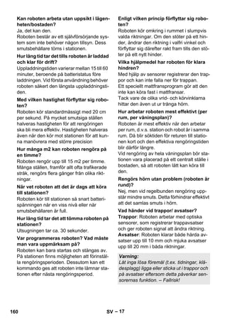 – 17 
Ja, det kan den. 
Roboten består av ett självförsörjande sys-tem 
som inte behöver någon tillsyn. Dess 
smutsbehållare töms i stationen. 
Uppladdningstiden varierar mellan 15 till 60 
minuter, beroende på batteristatus före 
laddningen. Vid första användning behöver 
roboten säkert den längsta uppladdningsti-den. 
Roboten kör standardmässigt med 20 cm 
per sekund. På mycket smutsiga ställen 
halveras hastigheten för att rengöringen 
ska bli mera effektiv. Hastigheten halveras 
även när den kör mot stationen för att kun-na 
manövrera med större precision 
Roboten rengör upp till 15 m2 per timme. 
Många ställen, framför allt ofta trafikerade 
stråk, rengörs flera gånger från olika rikt-ningar. 
Roboten kör till stationen så snart batteri-spänningen 
når en viss nivå eller när 
smutsbehållaren är full. 
Utsugningen tar ca. 30 sekunder. 
Roboten kan bara startas och stängas av. 
På stationen finns möjligheten att förinstäl-la 
rengöringsperioden. Dessutom kan ett 
kommando ges att roboten inte lämnar sta-tionen 
efter nästa rengöringsperiod. 
Roboten kör omkring i rummet i slumpvis 
valda riktningar. Om den stöter på ett hin-der, 
ändrar den riktning i valfri vinkel och 
förflyttar sig därefter rakt fram tills den stö-ter 
på ett nytt hinder. 
Med hjälp av sensorer registrerar den trap-por 
och kan inte falla ner för trappan. 
Ett speciellt mattfransprogram gör att den 
inte kan köra fast i mattfransar. 
Tack vare de olika vrid- och körvinklarna 
hittar den även ut ur trånga hörn. 
Roboten är mest effektiv när den arbetar 
per rum, d.v.s. station och robot är i samma 
rum. Då blir söktiden för returen till statio-nen 
kort och den effektiva rengöringstiden 
blir därför längre. 
Vid rengöring av hela våningsplan bör sta-tionen 
vara placerad på ett centralt ställe i 
bostaden, så att roboten lätt kan köra till 
den. 
Nej, men vid regelbunden rengöring upp-står 
mindre smuts. Detta förhindrar effektivt 
att det samlas smuts i hörn. 
Trappor: Roboten arbetar med optiska 
sensorer, som registrerar trappavsatser 
och ger roboten signal att ändra riktning. 
Avsatser: Roboten klarar både hårda av-satser 
upp till 10 mm och mjuka avsatser 
upp till 20 mm i båda riktningar. 
Kan roboten arbeta utan uppsikt i lägen-heten/ 
bostaden? 
Hur lång tid tar det tills roboten är laddad 
och klar för drift? 
Med vilken hastighet förflyttar sig robo-ten? 
Hur många m2 kan roboten rengöra på 
en timme? 
När vet roboten att det är dags att köra 
till stationen? 
Hur lång tid tar det att tömma roboten på 
stationen? 
Var programmeras roboten? Vad måste 
man vara uppmärksam på? 
Enligt vilken princip förflyttar sig robo-ten? 
Vilka hjälpmedel har roboten för klara 
hindren? 
Hur arbetar roboten mest effektivt (per 
rum, per våningsplan)? 
Rengörs hörn utan problem (roboten är 
rund)? 
Vad händer vid trappor/ avsatser? 
Varning: 
Låt inga lösa föremål (t.ex. tidningar, klä-desplagg) 
ligga eller sticka ut i trappor och 
på avsatser eftersom detta påverkar sen-sorernas 
funktion. – Fallrisk! 
160 SV 
 