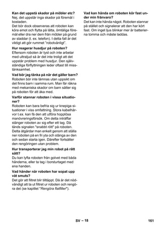 – 18 
Nej, det uppstår inga skador på föremål i 
bostaden. 
Det bör dock observeras att roboten kan 
köra emot och flytta på lätta, ömtåliga före-mål 
eller dra ner dem från möbler på grund 
av sladdar (t. ex. telefon). I detta fall är det 
viktigt att gör rummet ”robotvänligt”. 
Eftersom roboten är tyst och inte arbetar 
med ultraljud så är det inte troligt att det 
uppstår problem med husdjur. Den själv-ständiga 
förflyttningen leder oftast till miss-tänksamhet. 
Roboten bör inte lämnas utan uppsikt om 
det finns barn i samma rum. Man får räkna 
med mekaniska skador om barn sätter sig 
på roboten för att åka med. 
Roboten kan bara befria sig ur knepiga si-tuationer 
i viss omfattning. Stora kabelhär-vor 
t.ex. kan få den att utföra hopplösa 
manövreringsförsök. Om detta inträffar 
stänger roboten av sig efter ett tag. Då 
tänds signalen snabbt rött på roboten. 
Detta åtgärdar man enkelt genom att ställa 
ner roboten på en fri yta och stänga av den 
och sedan starta igen. Därefter fortsätter 
den rengöringen utan problem. 
Du kan lyfta roboten från golvet med båda 
händerna, eller ta tag i borsturtaget med 
ena handen. 
Det gör att filtret blir tilltäppt. Då är det nöd-vändigt 
att ta ut filtret ur roboten och rengö-ra 
det (se kapitlet Rengöra flatfilter). 
Det kan inte hända något. Roboten stannar 
på stället och signalerar att den har kört 
fast. Om inget ljus blinkar mer är batterier-na 
tomma och måste laddas. 
Kan det uppstå skador på möbler etc? 
Hur reagerar husdjur på roboten? 
Vad bör jag tänka på när det gäller barn? 
Varför stannar roboten i vissa situatio-ner? 
Hur transporterar jag min robot på rätt 
sätt? 
Vad händer när roboten har sopat upp 
våt smuts? 
Vad kan hända om roboten kör fast un-der 
min frånvaro? 
SV 161 
 