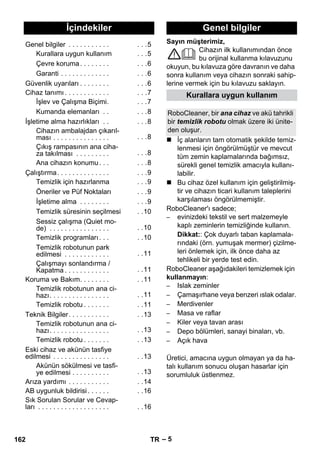Türkçe 
Sayın müşterimiz, 
– 5 
Cihazın ilk kullanımından önce 
bu orijinal kullanma kılavuzunu 
okuyun, bu kılavuza göre davranın ve daha 
sonra kullanım veya cihazın sonraki sahip-lerine 
vermek için bu kılavuzu saklayın. 
 İç alanların tam otomatik şekilde temiz-lenmesi 
için öngörülmüştür ve mevcut 
tüm zemin kaplamalarında bağımsız, 
sürekli genel temizlik amacıyla kullanı-labilir. 
 Bu cihaz özel kullanım için geliştirilmiş-tir 
ve cihazın ticari kullanım taleplerini 
karşılaması öngörülmemiştir. 
RoboCleaner'ı sadece; 
– evinizdeki tekstil ve sert malzemeyle 
kaplı zeminlerin temizliğinde kullanın. 
Dikkat:: Çok duyarlı taban kaplamala-rındaki 
(örn. yumuşak mermer) çizilme-leri 
önlemek için, ilk önce daha az 
tehlikeli bir yerde test edin. 
RoboCleaner aşağıdakileri temizlemek için 
kullanmayın: 
– Islak zeminler 
– Çamaşırhane veya benzeri ıslak odalar. 
– Merdivenler 
– Masa ve raflar 
– Kiler veya tavan arası 
– Depo bölümleri, sanayi binaları, vb. 
– Açık hava 
Üretici, amacına uygun olmayan ya da ha-talı 
kullanım sonucu oluşan hasarlar için 
sorumluluk üstlenmez. 
İçindekiler 
Genel bilgiler . . . . . . . . . . . . . .5 
Kurallara uygun kullanım . . .5 
Çevre koruma . . . . . . . . . . .6 
Garanti . . . . . . . . . . . . . . . .6 
Güvenlik uyarıları . . . . . . . . . . .6 
Cihaz tanımı . . . . . . . . . . . . . . .7 
İşlev ve Çalışma Biçimi. . . .7 
Kumanda elemanları . . . . .8 
İşletime alma hazırlıkları . . . . .8 
Cihazın ambalajdan çıkarıl-ması 
. . . . . . . . . . . . . . . . . .8 
Çıkış rampasının ana ciha-za 
takılması . . . . . . . . . . . .8 
Ana cihazın konumu. . . . . .8 
Çalıştırma. . . . . . . . . . . . . . . . .9 
Temizlik için hazırlanma . . .9 
Öneriler ve Püf Noktaları . . .9 
İşletime alma . . . . . . . . . . .9 
Temizlik süresinin seçilmesi . .10 
Sessiz çalışma (Quiet mo-de) 
. . . . . . . . . . . . . . . . . .10 
Temizlik programları . . . . .10 
Temizlik robotunun park 
edilmesi . . . . . . . . . . . . . .11 
Çalışmayı sonlandırma / 
Kapatma . . . . . . . . . . . . . .11 
Koruma ve Bakım. . . . . . . . . .11 
Temizlik robotunun ana ci-hazı. 
. . . . . . . . . . . . . . . . .11 
Temizlik robotu . . . . . . . . .11 
Teknik Bilgiler. . . . . . . . . . . . .13 
Temizlik robotunun ana ci-hazı. 
. . . . . . . . . . . . . . . . .13 
Temizlik robotu . . . . . . . . .13 
Eski cihaz ve akünün tasfiye 
edilmesi . . . . . . . . . . . . . . . . .13 
Akünün sökülmesi ve tasfi-ye 
edilmesi . . . . . . . . . . . .13 
Arıza yardımı . . . . . . . . . . . . .14 
AB uygunluk bildirisi . . . . . . . .16 
Sık Sorulan Sorular ve Cevap-ları 
. . . . . . . . . . . . . . . . . . . . .16 
Genel bilgiler 
Kurallara uygun kullanım 
RoboCleaner, bir ana cihaz ve akü tahrikli 
bir temizlik robotu olmak üzere iki ünite-den 
oluşur. 
162 TR 
 