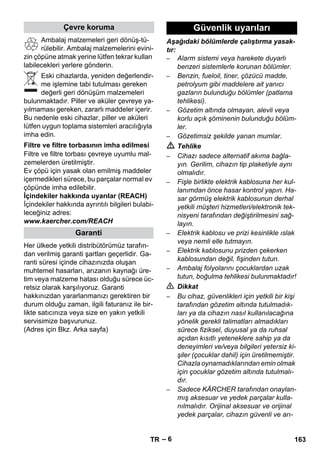 – 6 
Ambalaj malzemeleri geri dönüş-tü-rülebilir. 
Ambalaj malzemelerini evini-zin 
çöpüne atmak yerine lütfen tekrar kullan 
labilecekleri yerlere gönderin. 
Eski cihazlarda, yeniden değerlendir-me 
işlemine tabi tutulması gereken 
değerli geri dönüşüm malzemeleri 
bulunmaktadır. Piller ve aküler çevreye ya-yılmaması 
gereken, zararlı maddeler içerir. 
Bu nedenle eski cihazlar, piller ve aküleri 
lütfen uygun toplama sistemleri aracılığıyla 
imha edin. 
Filtre ve filtre torbası çevreye uyumlu mal-zemelerden 
üretilmiştir. 
Ev çöpü için yasak olan emilmiş maddeler 
içermedikleri sürece, bu parçalar normal ev 
çöpünde imha edilebilir. 
İçindekiler hakkında uyarılar (REACH) 
İçindekiler hakkında ayrıntılı bilgileri bulabi-leceğiniz 
adres: 
www.kaercher.com/REACH 
Her ülkede yetkili distribütörümüz tarafın-dan 
verilmiş garanti şartları geçerlidir. Ga-ranti 
süresi içinde cihazınızda oluşan 
muhtemel hasarları, arızanın kaynağı üre-tim 
veya malzeme hatası olduğu sürece üc-retsiz 
olarak karşılıyoruz. Garanti 
hakkınızdan yararlanmanızı gerektiren bir 
durum olduğu zaman, ilgili faturanız ile bir-likte 
satıcınıza veya size en yakın yetkili 
servisimize başvurunuz. 
(Adres için Bkz. Arka sayfa) 
Aşağıdaki bölümlerde çalıştırma yasak-tır: 
– Alarm sistemi veya harekete duyarlı 
benzeri sistemlerle korunan bölümler. 
– Benzin, fueloil, tiner, çözücü madde, 
petrolyum gibi maddelere ait yanıcı 
gazların bulunduğu bölümler (patlama 
tehlikesi). 
– Gözetim altında olmayan, alevli veya 
korlu açık şöminenin bulunduğu bölüm-ler. 
– Gözetimsiz şekilde yanan mumlar. 
 Tehlike 
– Cihazı sadece alternatif akıma bağla-yın. 
Gerilim, cihazın tip plaketiyle aynı 
olmalıdır. 
– Fişle birlikte elektrik kablosuna her kul-lanımdan 
önce hasar kontrol yapın. Ha-sar 
görmüş elektrik kablosunun derhal 
yetkili müşteri hizmetleri/elektronik tek-nisyeni 
tarafından değiştirilmesini sağ-layın. 
– Elektrik kablosu ve prizi kesinlikle ıslak 
veya nemli elle tutmayın. 
– Elektrik kablosunu prizden çekerken 
kablosundan değil, fişinden tutun. 
– Ambalaj folyolarını çocuklardan uzak 
tutun, boğulma tehlikesi bulunmaktadır! 
 Dikkat 
– Bu cihaz, güvenlikleri için yetkili bir kişi 
tarafından gözetim altında tutulmadık-ları 
ya da cihazın nasıl kullanılacağına 
yönelik gerekli talimatları almadıkları 
sürece fiziksel, duyusal ya da ruhsal 
açıdan kısıtlı yeteneklere sahip ya da 
deneyimleri ve/veya bilgileri yetersiz ki-şiler 
(çocuklar dahil) için üretilmemiştir. 
Cihazla oynamadıklarından emin olmak 
için çocuklar gözetim altında tutulmalı-dır. 
– Sadece KÄRCHER tarafından onaylan-mış 
aksesuar ve yedek parçalar kulla-nılmalıdır. 
Orijinal aksesuar ve orijinal 
yedek parçalar, cihazın güvenli ve arı-Çevre 
koruma 
Filtre ve filtre torbasının imha edilmesi 
Garanti 
Güvenlik uyarıları 
TR 163 
 