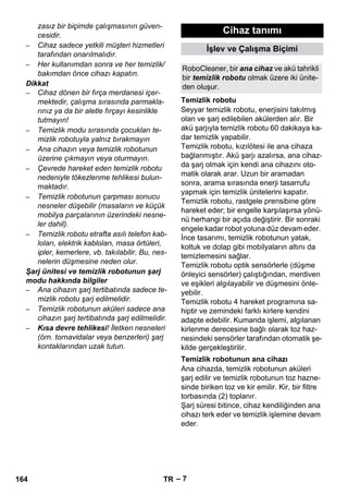 RoboCleaner, bir ana cihaz ve akü tahrikli 
bir temizlik robotu olmak üzere iki ünite-den 
Temizlik robotu 
Temizlik robotunun ana cihazı 
– 7 
zasız bir biçimde çalışmasının güven-cesidir. 
– Cihaz sadece yetkili müşteri hizmetleri 
tarafından onarılmalıdır. 
– Her kullanımdan sonra ve her temizlik/ 
bakımdan önce cihazı kapatın. 
Dikkat 
– Cihaz dönen bir fırça merdanesi içer-mektedir, 
çalışma sırasında parmakla-rınız 
ya da bir aletle fırçayı kesinlikle 
tutmayın! 
– Temizlik modu sırasında çocukları te-mizlik 
robotuyla yalnız bırakmayın 
– Ana cihazın veya temizlik robotunun 
üzerine çıkmayın veya oturmayın. 
– Çevrede hareket eden temizlik robotu 
nedeniyle tökezlenme tehlikesi bulun-maktadır. 
– Temizlik robotunun çarpması sonucu 
nesneler düşebilir (masaların ve küçük 
mobilya parçalarının üzerindeki nesne-ler 
dahil). 
– Temizlik robotu etrafta asılı telefon kab-loları, 
elektrik kabloları, masa örtüleri, 
ipler, kemerlere, vb. takılabilir. Bu, nes-nelerin 
düşmesine neden olur. 
Şarj ünitesi ve temizlik robotunun şarj 
modu hakkında bilgiler 
– Ana cihazın şarj tertibatında sadece te-mizlik 
robotu şarj edilmelidir. 
– Temizlik robotunun aküleri sadece ana 
cihazın şarj tertibatında şarj edilmelidir. 
– Kısa devre tehlikesi! İletken nesneleri 
(örn. tornavidalar veya benzerleri) şarj 
kontaklarından uzak tutun. 
Cihaz tanımı 
İşlev ve Çalışma Biçimi 
oluşur. 
Seyyar temizlik robotu, enerjisini takılmış 
olan ve şarj edilebilen akülerden alır. Bir 
akü şarjıyla temizlik robotu 60 dakikaya ka-dar 
temizlik yapabilir. 
Temizlik robotu, kızılötesi ile ana cihaza 
bağlanmıştır. Akü şarjı azalırsa, ana cihaz-da 
şarj olmak için kendi ana cihazını oto-matik 
olarak arar. Uzun bir aramadan 
sonra, arama sırasında enerji tasarrufu 
yapmak için temizlik ünitelerini kapatır. 
Temizlik robotu, rastgele prensibine göre 
hareket eder; bir engelle karşılaşırsa yönü-nü 
herhangi bir açıda değiştirir. Bir sonraki 
engele kadar robot yoluna düz devam eder. 
İnce tasarımı, temizlik robotunun yatak, 
koltuk ve dolap gibi mobilyaların altını da 
temizlemesini sağlar. 
Temizlik robotu optik sensörlerle (düşme 
önleyici sensörler) çalıştığından, merdiven 
ve eşikleri algılayabilir ve düşmesini önle-yebilir. 
Temizlik robotu 4 hareket programına sa-hiptir 
ve zemindeki farklı kirlere kendini 
adapte edebilir. Kumanda işlemi, algılanan 
kirlenme derecesine bağlı olarak toz haz-nesindeki 
sensörler tarafından otomatik şe-kilde 
gerçekleştirilir. 
Ana cihazda, temizlik robotunun aküleri 
şarj edilir ve temizlik robotunun toz hazne-sinde 
biriken toz ve kir emilir. Kir, bir filtre 
torbasında (2) toplanır. 
Şarj süresi bitince, cihaz kendiliğinden ana 
cihazı terk eder ve temizlik işlemine devam 
eder. 
164 TR 
 