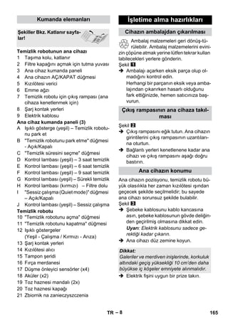 – 8 
1 Taşıma kolu, katlanır 
2 Filtre kapağını açmak için tutma yuvası 
3 Ana cihaz kumanda paneli 
4 Ana cihazın AÇ/KAPAT düğmesi 
5 Kızılötesi verici 
6 Emme ağzı 
7 Temizlik robotu için çıkış rampası (ana 
cihaza kenetlenmek için) 
8 Şarj kontak yerleri 
9 Elektrik kablosu 
Ana cihaz kumanda paneli (3) 
A Işıklı gösterge (yeşil) – Temizlik robotu-nu 
park et 
B Temizlik robotunu park etme düğmesi 
- Açık/Kapalı 
C Temizlik süresini seçme düğmesi 
D Kontrol lambası (yeşil) – 3 saat temizlik 
E Kontrol lambası (yeşil) – 6 saat temizlik 
F Kontrol lambası (yeşil) – 9 saat temizlik 
G Kontrol lambası (yeşil) – Sürekli temizlik 
H Kontrol lambası (kırmızı) – Filtre dolu 
I Sessiz çalışma (Quiet mode) düğmesi 
– Açık/Kapalı 
J Kontrol lambası (yeşil) – Sessiz çalışma 
Temizlik robotu 
10 Temizlik robotunu açma düğmesi 
11 Temizlik robotunu kapatma düğmesi 
12 Işıklı göstergeler 
(Yeşil - Çalışma / Kırmızı - Arıza) 
13 Şarj kontak yerleri 
14 Kızılötesi alıcı 
15 Tampon şeridi 
16 Fırça merdanesi 
17 Düşme önleyici sensörler (x4) 
18 Aküler (x2) 
19 Toz haznesi mandalı (2x) 
20 Toz haznesi kapağı 
21 Zbiornik na zanieczyszczenia 
Ambalaj malzemeleri geri dönüş-tü-rülebilir. 
Ambalaj malzemelerini evini-zin 
çöpüne atmak yerine lütfen tekrar kullan 
labilecekleri yerlere gönderin. 
Şekil 
 Ambalajı açarken eksik parça olup ol-madığını 
kontrol edin. 
Herhangi bir parçanın eksik veya amba-lajından 
çıkarırken hasarlı olduğunu 
fark ettiğinizde, hemen satıcınıza baş-vurun. 
Şekil 
 Çıkış rampasını eğik tutun. Ana cihazın 
girintilerini çıkış rampasının uzantıları-na 
oturtun. 
 Bağlantı yerleri kenetlenene kadar ana 
cihazı ve çıkış rampasını aşağı doğru 
bastırın. 
Ana cihazın pozisyonu, temizlik robotu bü-yük 
olasılıkla her zaman kızılötesi ışından 
geçecek şekilde seçilmelidir; bu sayede 
ana cihazı sorunsuz şekilde bulabilir. 
Şekil 
 Şebeke kablosunu kablo kancasına 
asın, şebeke kablosunun gövde deliğin-den 
geçirilmiş olmasına dikkat edin. 
Uyarı: Elektrik kablosunu sadece ge-rektiği 
kadar çıkarın. 
 Ana cihazı düz zemine koyun. 
 Elektrik fişini uygun bir prize takın. 
Kumanda elemanları 
Şekiller Bkz. Katlanır sayfa-lar! 
Temizlik robotunun ana cihazı 
İşletime alma hazırlıkları 
Cihazın ambalajdan çıkarılması 
Çıkış rampasının ana cihaza takıl-ması 
Ana cihazın konumu 
Dikkat: 
Galeriler ve merdiven inişlerinde, korkuluk 
altındaki geçiş yüksekliği 10 cm’den daha 
büyükse iç köşeler emniyete alınmalıdır. 
TR 165 
 