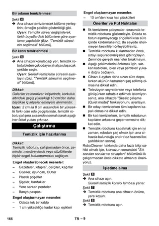 Engel oluşturmayan nesneler: 
– 9 
Şekil 
 Ana cihazı temizlenecek bölüme yerleş-tirin; 
örneğin şekilde gösterildiği gibi. 
Uyarı: Temizlik süresi değiştirilerek, 
farklı boyutlardaki bölümlere göre ayar-lama 
yapılabilir (Bkz. “Temizlik süresi-nin 
seçilmesi” bölümü). 
Şekil 
 Ana cihazın konulacağı yeri, temizlik ro-botu 
birden çok odaya rahatça ulaşacak 
şekilde seçin. 
Uyarı: Gerekli temizleme süresini ayar-layın 
(bkz. Temizlik süresinin seçilme-si 
bölümü). 
Uyarı: 2 cm ila 8 cm arasındaki bir yüksek-lik 
farkı olan oda geçişlerinde, temizlik ro-botu 
çalışma sırasında normal olarak aşağı 
iner fakat yukarı çıkmaz. 
 İlk temizleme çalışmaları sırasında te-mizlik 
robotunu gözlemleyin. Odada ro-botun 
aşamayacağı engelleri kısa süre 
içinde kaldırmalısınız. Bu sayede isten-meyen 
kesintileri önleyebilirsiniz. 
 Temizlik robotunu kullanmadan önce, 
odayı süpürecekmişsiniz gibi toplayın. 
Zeminde gevşek nesneler bırakmayın. 
 Aşağı çekilmelerini önlemek için, sar-kan 
kabloları, ipleri veya perdeleri yuka-rı 
doğru bağlayın. 
 Cihazı 4 aydan daha uzun süre depo-larken 
akünün tamamen şarj edilmiş ol-masına 
dikkat edin. 
 Televizyon seyrederken veya telefonla 
görüşürken rahatsız edilmek istemiyor-sanız, 
ana cihazda Sessiz çalışma 
(Quiet mode) fonksiyonunu ayarlayın. 
 Bir odayı temizlerken tüm kapıların ka-palı 
olmasına dikkat edin. 
 Bir katı temizlerken, temizlik robotunun 
kapıların arkasına geçememesine dik-kat 
edin. 
 Temizlik robotunu kapatmak için en iyi 
zaman, robotun şarj olmak için ana ci-hazda 
bulunduğu andır (toz haznesi bo-şaltıldıktan 
sonra). 
RoboCleaner hakkında daha fazla bilgi sa-hibi 
olmak için, kılavuzun sonundaki Sık 
sorulan sorular ve cevapları bölümünü ilk 
çalıştırmadan önce dikkate almanızı öneri-yoruz. 
Şekil 
 Ana cihazı açın. 
Sürekli temizlik kontrol lambası yanar. 
Şekil 
 Temizlik robotunu ana cihazın önüne, 
yere koyun. 
Şekil 
 Temizlik robotunu açın. 
Bir odanın temizlenmesi 
Bir katın temizlenmesi 
Dikkat: 
Galeriler ve merdiven inişlerinde, korkuluk 
altındaki geçiş yüksekliği 10 cm’den daha 
büyükse iç köşeler emniyete alınmalıdır. 
Çalıştırma 
Temizlik için hazırlanma 
Dikkat: 
Temizlik robotunu çalıştırmadan önce, ze-minde, 
merdivenlerde veya düzlüklerde 
hiçbir engel bulunmamasını sağlayın. 
Engel oluşturabilecek nesneler: 
– Gazeteler, kitaplar, dergiler, kağıtlar 
– Giysiler, oyuncak, CD'ler 
– Plastik poşetler 
– Şişeler, bardaklar 
– Yere sarkan perdeler 
– Banyo paspası 
Engel oluşturmayan nesneler: 
– Odada tek bir kablo 
– 1 cm yüksekliğe kadar kapı eşikleri 
– 10 cm'den kısa halı püskülleri 
Öneriler ve Püf Noktaları 
İşletime alma 
166 TR 
 