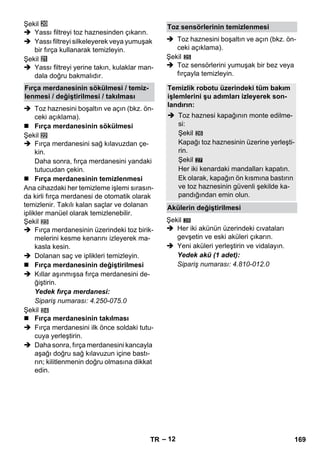 – 12 
Şekil 
 Yassı filtreyi toz haznesinden çıkarın. 
 Yassı filtreyi silkeleyerek veya yumuşak 
bir fırça kullanarak temizleyin. 
Şekil 
 Yassı filtreyi yerine takın, kulaklar man-dala 
doğru bakmalıdır. 
 Toz haznesini boşaltın ve açın (bkz. ön-ceki 
açıklama). 
 Fırça merdanesinin sökülmesi 
Şekil 
 Fırça merdanesini sağ kılavuzdan çe-kin. 
Daha sonra, fırça merdanesini yandaki 
tutucudan çekin. 
 Fırça merdanesinin temizlenmesi 
Ana cihazdaki her temizleme işlemi sırasın-da 
kirli fırça merdanesi de otomatik olarak 
temizlenir. Takılı kalan saçlar ve dolanan 
iplikler manüel olarak temizlenebilir. 
Şekil 
 Fırça merdanesinin üzerindeki toz birik-melerini 
kesme kenarını izleyerek ma-kasla 
kesin. 
 Dolanan saç ve iplikleri temizleyin. 
 Fırça merdanesinin değiştirilmesi 
 Kıllar aşınmışsa fırça merdanesini de-ğiştirin. 
Yedek fırça merdanesi: 
Sipariş numarası: 4.250-075.0 
Şekil 
 Fırça merdanesinin takılması 
 Fırça merdanesini ilk önce soldaki tutu-cuya 
yerleştirin. 
 Daha sonra, fırça merdanesini kancayla 
aşağı doğru sağ kılavuzun içine bastı-rın; 
kilitlenmenin doğru olmasına dikkat 
edin. 
 Toz haznesini boşaltın ve açın (bkz. ön-ceki 
açıklama). 
Şekil 
 Toz sensörlerini yumuşak bir bez veya 
fırçayla temizleyin. 
27 
Şekil 
 Her iki akünün üzerindeki cıvataları 
gevşetin ve eski aküleri çıkarın. 
 Yeni aküleri yerleştirin ve vidalayın. 
Yedek akü (1 adet): 
Sipariş numarası: 4.810-012.0 
Fırça merdanesinin sökülmesi / temiz-lenmesi 
/ değiştirilmesi / takılması 
Toz sensörlerinin temizlenmesi 
Temizlik robotu üzerindeki tüm bakım 
işlemlerini şu adımları izleyerek son-landırın: 
 Toz haznesi kapağının monte edilme-si: 
Şekil 
Kapağı toz haznesinin üzerine yerleşti-rin. 
Şekil 
Her iki kenardaki mandalları kapatın. 
Ek olarak, kapağın ön kısmına bastırın 
ve toz haznesinin güvenli şekilde ka-pandığından 
emin olun. 
Akülerin değiştirilmesi 
28 
TR 169 
 