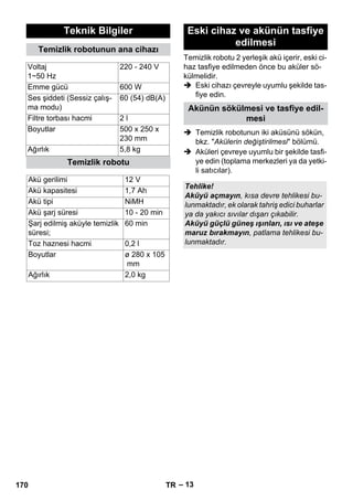 Temizlik robotu 2 yerleşik akü içerir, eski ci-haz 
– 13 
tasfiye edilmeden önce bu aküler sö-külmelidir. 
 Eski cihazı çevreyle uyumlu şekilde tas-fiye 
edin. 
 Temizlik robotunun iki aküsünü sökün, 
bkz. Akülerin değiştirilmesi bölümü. 
 Aküleri çevreye uyumlu bir şekilde tasfi-ye 
edin (toplama merkezleri ya da yetki-li 
satıcılar). 
Teknik Bilgiler 
Temizlik robotunun ana cihazı 
Voltaj 
1~50 Hz 
220 - 240 V 
Emme gücü 600 W 
Ses şiddeti (Sessiz çalış-ma 
modu) 
60 (54) dB(A) 
Filtre torbası hacmi 2 l 
Boyutlar 500 x 250 x 
230 mm 
Ağırlık 5,8 kg 
Temizlik robotu 
Akü gerilimi 12 V 
Akü kapasitesi 1,7 Ah 
Akü tipi NiMH 
Akü şarj süresi 10 - 20 min 
Şarj edilmiş aküyle temizlik 
60 min 
süresi; 
Toz haznesi hacmi 0,2 l 
Boyutlar ø 280 x 105 
mm 
Ağırlık 2,0 kg 
Eski cihaz ve akünün tasfiye 
edilmesi 
Akünün sökülmesi ve tasfiye edil-mesi 
Tehlike! 
Aküyü açmayın, kısa devre tehlikesi bu-lunmaktadır, 
ek olarak tahriş edici buharlar 
ya da yakıcı sıvılar dışarı çıkabilir. 
Aküyü güçlü güneş ışınları, ısı ve ateşe 
maruz bırakmayın, patlama tehlikesi bu-lunmaktadır. 
170 TR 
 