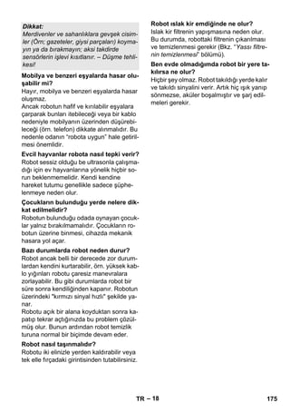 – 18 
Hayır, mobilya ve benzeri eşyalarda hasar 
oluşmaz. 
Ancak robotun hafif ve kırılabilir eşyalara 
çarparak bunları itebileceği veya bir kablo 
nedeniyle mobilyanın üzerinden düşürebi-leceği 
(örn. telefon) dikkate alınmalıdır. Bu 
nedenle odanın “robota uygun” hale getiril-mesi 
önemlidir. 
Robot sessiz olduğu be ultrasonla çalışma-dığı 
için ev hayvanlarına yönelik hiçbir so-run 
beklenmemelidir. Kendi kendine 
hareket tutumu genellikle sadece şüphe-lenmeye 
neden olur. 
Robotun bulunduğu odada oynayan çocuk-lar 
yalnız bırakılmamalıdır. Çocukların ro-botun 
üzerine binmesi, cihazda mekanik 
hasara yol açar. 
Robot ancak belli bir derecede zor durum-lardan 
kendini kurtarabilir, örn. yüksek kab-lo 
yığınları robotu çaresiz manevralara 
zorlayabilir. Bu gibi durumlarda robot bir 
süre sonra kendiliğinden kapanır. Robotun 
üzerindeki kırmızı sinyal hızlı şekilde ya-nar. 
Robotu açık bir alana koyduktan sonra ka-patıp 
tekrar açtığınızda bu problem çözül-müş 
olur. Bunun ardından robot temizlik 
turuna normal bir biçimde devam eder. 
Robotu iki elinizle yerden kaldırabilir veya 
tek elle fırçadaki girintisinden tutabilirsiniz. 
Islak kir filtrenin yapışmasına neden olur. 
Bu durumda, robottaki filtrenin çıkarılması 
ve temizlenmesi gerekir (Bkz. “Yassı filtre-nin 
temizlenmesi” bölümü). 
Hiçbir şey olmaz. Robot takıldığı yerde kalır 
ve takıldı sinyalini verir. Artık hiç ışık yanıp 
sönmezse, aküler boşalmıştır ve şarj edil-meleri 
gerekir. 
Dikkat: 
Merdivenler ve sahanlıklara gevşek cisim-ler 
(Örn; gazeteler, giysi parçaları) koyma-yın 
ya da bırakmayın; aksi takdirde 
sensörlerin işlevi kısıtlanır. – Düşme tehli-kesi! 
Mobilya ve benzeri eşyalarda hasar olu-şabilir 
mi? 
Evcil hayvanlar robota nasıl tepki verir? 
Çocukların bulunduğu yerde nelere dik-kat 
edilmelidir? 
Bazı durumlarda robot neden durur? 
Robot nasıl taşınmalıdır? 
Robot ıslak kir emdiğinde ne olur? 
Ben evde olmadığımda robot bir yere ta-kılırsa 
ne olur? 
TR 175 
 