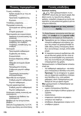 Αγαπητέ πελάτη, 
– 5 
Πριν χρησιμοποιήσετε τη συ- 
σκευή σας για πρώτη φορά, δια- 
βάστε αυτές τις πρωτότυπες οδηγίες 
χρήσης, ενεργήστε σύμφωνα με αυτές και 
κρατήστε τις για μελλοντική χρήση ή για τον 
επόμενο ιδιοκτήτη. 
 Προορίζεται για τον πλήρως αυτοματο- 
ποιημένο καθαρισμό εσωτερικών χώ- 
ρων και μπορεί να χρησιμοποιηθεί σε 
κάθε είδους κοινές επιστρώσεις δαπέ- 
δων για αυτόνομο, συνεχή, απλό καθα- 
ρισμό. 
 Η παρούσα συσκευή σχεδιάστηκε ειδι- 
κά για ιδιωτική χρήση και δεν είναι σε 
θέση να ανταποκριθεί στις καταπονή- 
σεις που συνεπάγεται μία ενδεχόμενη 
επαγγελματική της χρήση. 
Χρησιμοποιήστε το RoboCleaner αποκλει- 
στικά για: 
– τον καθαρισμό υφασμάτων - και σκλη- 
ρών επιστρώσεων δαπέδων στο σπίτι. 
Προσοχή: Για να αποφύγετε τις χαρα- 
κιές σε εξαιρετικά ευαίσθητες επιστρώ- 
σεις δαπέδων (π.χ. από μαλακό 
μάρμαρο), κάντε προηγουμένως μια 
δοκιμή σε ένα μη ορατό σημείο. 
Μην χρησιμοποιείτε το RoboCleaner για 
τον καθαρισμό: 
– υγρών επιστρώσεων δαπέδων. 
– χώρων πλυντηρίων ή άλλων χώρων με 
υγρασία. 
– σκαλοπατιών. 
– επιφανειών τραπεζιών και ραφιών. 
– υπογείων και σοφίτων. 
– αποθηκών, βιομηχανικών κτιρίων κ.λπ. 
– υπαίθριων χώρων. 
Πίνακας περιεχομένων 
Γενικές υποδείξεις . . . . . . . 5 
Χρήση σύμφωνα με τους κα 
νονισμούς . . . . . . . . . . . 5 
Προστασία περιβάλλοντος 6 
Εγγύηση . . . . . . . . . . . . 6 
Υποδείξεις ασφαλείας . . . . 6 
Περιγραφή συσκευής . . . . . 7 
Λειτουργία και τρόπος εργασί 
ας . . . . . . . . . . . . . . . . . . . . 7 
Στοιχεία χειρισμού . . . . 8 
Προετοιμασία για ενεργοποίηση 8 
Αφαίρεση τη συσκευασίας της 
συσκευής . . . . . . . . . . . 8 
Συναρμολόγηση της ράμπας 
ανάβασης του σταθμού . 8 
Υποδείξεις τοποθέτησης του 
σταθμού . . . . . . . . . . . . 9 
Λειτουργία . . . . . . . . . . . . . 9 
Προετοιμασία καθαρισμού 9 
Συμβουλές και λύσεις . . 9 
Ενεργοποίηση . . . . . . . 10 
Επιλογή διάρκειας καθαρι 
σμού . . . . . . . . . . . . . . . 10 
Αθόρυβη λειτουργία (Quiet 
mode) . . . . . . . . . . . . . . 11 
Προγράμματα κίνησης . 11 
Στάθμευση ρομπότ καθαρι 
σμού . . . . . . . . . . . . . . . 11 
Τερματισμός λειτουργίας / 
Απενεργοποίηση . . . . . 11 
Φροντίδα και συντήρηση . . 12 
Σταθμός ρομπότ καθαρισμού 12 
Ρομπότ καθαρισμού . . . 12 
Τεχνικά χαρακτηριστικά . . . 14 
Σταθμός ρομπότ καθαρισμού 14 
Ρομπότ καθαρισμού . . . 14 
Απόσυρση παλιάς συσκευής και 
συσσωρευτή. . . . . . . . . . . . 14 
Αφαίρεση και διάθεση του 
συσσωρευτή . . . . . . . . . 14 
Βοήθεια για την αντιμετώπιση 
βλαβών. . . . . . . . . . . . . . . . 15 
Δήλωση Συμμόρφωσης των Ε.Κ. 18 
Συχνές ερωτήσεις και απαντήσεις 18 
Γενικές υποδείξεις 
Χρήση σύμφωνα με τους κανονι- 
σμούς 
Το RoboCleaner αποτελείται από δύο μο- 
νάδες: ένα σταθμό και ένα ρομπότ καθα- 
ρισμού που λειτουργεί με συσσωρευτή. 
176 EL 
 