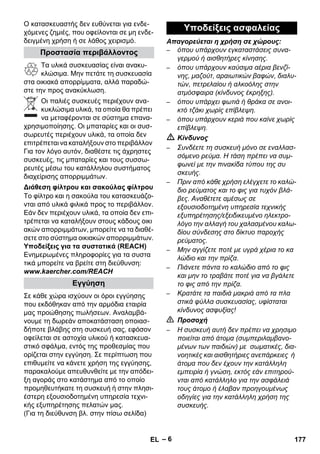 – 6 
Ο κατασκευαστής δεν ευθύνεται για ενδε- 
χόμενες ζημιές, που οφείλονται σε μη ενδε- 
δειγμένη χρήση ή σε λάθος χειρισμό. 
Τα υλικά συσκευασίας είναι ανακυ- 
κλώσιμα. Μην πετάτε τη συσκευασία 
στα οικιακά απορρίμματα, αλλά παραδώ- 
στε την προς ανακύκλωση. 
Οι παλιές συσκευές περιέχουν ανα- 
κυκλώσιμα υλικά, τα οποία θα πρέπει 
να μεταφέρονται σε σύστημα επανα- 
χρησιμοποίησης. Οι μπαταρίες και οι συσ- 
σωρευτές περιέχουν υλικά, τα οποία δεν 
επιτρέπεται να καταλήξουν στο περιβάλλον 
Για τον λόγο αυτόν, διαθέστε τις άχρηστες 
συσκευές, τις μπαταρίες και τους συσσω- 
ρευτές μέσω του κατάλληλου συστήματος 
διαχείρισης απορριμμάτων. 
Το φίλτρο και η σακούλα του κατασκευάζο- 
νται από υλικά φιλικά προς το περιβάλλον. 
Εάν δεν περιέχουν υλικά, τα οποία δεν επι- 
τρέπεται να καταλήξουν στους κάδους οικι 
ακών απορριμμάτων, μπορείτε να τα διαθέ- 
σετε στο σύστημα οικιακών απορριμμάτων. 
Υποδείξεις για τα συστατικά (REACH) 
Ενημερωμένες πληροφορίες για τα συστα 
τικά μπορείτε να βρείτε στη διεύθυνση: 
www.kaercher.com/REACH 
Σε κάθε χώρα ισχύουν οι όροι εγγύησης 
που εκδόθηκαν από την αρμόδια εταιρία 
μας προώθησης πωλήσεων. Αναλαμβά- 
νουμε τη δωρεάν αποκατάσταση οποιασ- 
δήποτε βλάβης στη συσκευή σας, εφόσον 
οφείλεται σε αστοχία υλικού ή κατασκευα- 
στικό σφάλμα, εντός της προθεσμίας που 
ορίζεται στην εγγύηση. Σε περίπτωση που 
επιθυμείτε να κάνετε χρήση της εγγύησης, 
παρακαλούμε απευθυνθείτε με την απόδει- 
ξη αγοράς στο κατάστημα από το οποίο 
προμηθευτήκατε τη συσκευή ή στην πλησι- 
έστερη εξουσιοδοτημένη υπηρεσία τεχνι- 
κής εξυπηρέτησης πελατών μας. 
(Για τη διεύθυνση βλ. στην πίσω σελίδα) 
Απαγορεύεται η χρήση σε χώρους: 
– όπου υπάρχουν εγκαταστάσεις συνα- 
γερμού ή αισθητήρες κίνησης. 
– όπου υπάρχουν καύσιμα αέρια βενζί- 
νης, μαζούτ, αραιωτικών βαφών, διαλυ- 
τών, πετρελαίου ή αλκοόλης στην 
ατμόσφαιρα (κίνδυνος έκρηξης). 
– όπου υπάρχει φωτιά ή θράκα σε ανοι- 
κτό τζάκι χωρίς επίβλεψη. 
– όπου υπάρχουν κεριά που καίνε χωρίς 
επίβλεψη. 
 Κίνδυνος 
– Συνδέετε τη συσκευή μόνο σε εναλλασ- 
σόμενο ρεύμα. Η τάση πρέπει να συμ- 
φωνεί με την πινακίδα τύπου της συ 
σκευής. 
– Πριν από κάθε χρήση ελέγχετε το καλώ- 
διο ρεύματος και το φις για τυχόν βλά- 
βες. Αναθέτετε αμέσως σε 
εξουσιοδοτημένη υπηρεσία τεχνικής 
εξυπηρέτησης/εξειδικευμένο ηλεκτρο- 
λόγο την αλλαγή του χαλασμένου καλω- 
δίου σύνδεσης στο δίκτυο παροχής 
ρεύματος. 
– Μην αγγίζετε ποτέ με υγρά χέρια το κα 
λώδιο και την πρίζα. 
– Πιάνετε πάντα το καλώδιο από το φις 
και μην το τραβάτε ποτέ για να βγάλετε 
το φις από την πρίζα. 
– Κρατάτε τα παιδιά μακριά από τα πλα 
στικά φύλλα συσκευασίας, υφίσταται 
κίνδυνος ασφυξίας! 
 Προσοχή 
– Η συσκευή αυτή δεν πρέπει να χρησιμο 
ποιείται από άτομα (συμπεριλαμβανο- 
μένων των παιδιών) με σωματικές, δια- 
νοητικές και αισθητήριες ανεπάρκειες ή 
άτομα που δεν έχουν την κατάλληλη 
εμπειρία ή γνώση, εκτός εάν επιτηρού- 
νται από κατάλληλο για την ασφάλειά 
τους άτομο ή έλαβαν προηγουμένως 
οδηγίες για την κατάλληλη χρήση της 
συσκευής. 
Προστασία περιβάλλοντος 
Διάθεση φίλτρου και σακούλας φίλτρου 
Εγγύηση 
Υποδείξεις ασφαλείας 
EL 177 
 