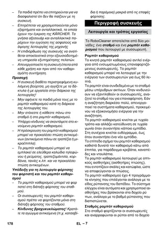 Λειτουργία και τρόπος εργασίας 
Το RoboCleaner αποτελείται από δύο μο- 
νάδες: ένα σταθμό και ένα ρομπότ καθα- 
ρισμού που λειτουργεί με συσσωρευτή. 
Ρομπότ καθαρισμού 
Σταθμός ρομπότ καθαρισμού 
– 7 
– Τα παιδιά πρέπει να επιτηρούνται για να 
διασφαλιστεί ότι δεν θα παίζουν με τη 
συσκευή. 
– Επιτρέπεται να χρησιμοποιούνται μόνο 
εξαρτήματα και ανταλλακτικά, τα οποία 
έχουν την έγκριση της KÄRCHER. Τα 
γνήσια αξεσουάρ και ανταλλακτικά πα- 
ρέχουν την εγγύηση της ασφαλούς και 
άψογης λειτουργίας της μηχανής 
– Η επιδιόρθωση της συσκευής να ανατί- 
θεται αποκλειστικά στην εξουσιοδοτημέ- 
νη υπηρεσία εξυπηρέτησης πελατών. 
– Απενεργοποιείτε τη συσκευή έπειτα από 
κάθε χρήση και πριν από τον καθαρι- 
σμό/τη συντήρηση. 
Προσοχή 
– Η συσκευή διαθέτει περιστρεφόμενη κυ- 
λιόμενη βούρτσα, μη αγγίζετε με τα δά- 
κτυλα ή με εργαλεία στην διάρκεια της 
λειτουργίας! 
– Μην αφήνετε τα παιδιά μόνα τους με το 
ρομπότ καθαρισμού κατά τη διάρκεια 
της λειτουργίας του. 
– Μην στέκεστε ή κάθεστε πάνω στο 
σταθμό ή στο ρομπότ καθαρισμού. 
– Υπάρχει κίνδυνος να σκοντάψετε στο κι- 
νούμενο ρομπότ καθαρισμού. 
– Η πρόσκρουση του ρομπότ καθαρισμού 
μπορεί να προκαλέσει πτώση αντικειμέ- 
νων (αντικείμενα πάνω σε τραπέζια ή μι- 
κροέπιπλα). 
– Το ρομπότ καθαρισμού μπορεί να 
εμπλακεί σε ελεύθερα καλώδια τηλεφώ- 
νου ή ρεύματος, τραπεζομάντιλα, κορ- 
δόνια, ταινίες κ.λπ. και να προκαλέσει 
πτώση αντικειμένων. 
Υπόδειξη για τη λειτουργία φόρτισης 
του φορτιστή και του ρομπότ καθαρι- 
σμού 
– Το ρομπότ καθαρισμού μπορεί να φορ 
τιστεί στη διάταξη φόρτισης του σταθ- 
μού. 
– Οι συσσωρευτές του ρομπότ καθαρι- 
σμού πρέπει να φορτίζονται μόνο στη 
διάταξη φόρτισης του σταθμού. 
– Κίνδυνος βραχυκυκλώματος! Κρατά- 
τε τα αγώγιμα αντικείμενα (π.χ. κατσαβί- 
δια ή παρόμοια) μακριά από τις επαφές 
φόρτισης. 
Περιγραφή συσκευής 
Το κινητό ρομπότ καθαρισμού αντλεί ενέρ- 
γεια από ενσωματωμένους επαναφορτιζό- 
μενους συσσωρευτές. Το ρομπότ 
καθαρισμού μπορεί να λειτουργεί με την 
ενέργεια των συσσωρευτών για έως 60 λε- 
πτά. 
Το ρομπότ είναι συνδεδεμένο με το σταθμό 
μέσω υπέρυθρων ακτίνων. Όταν κινδυνεύ- 
ουν να εξαντληθούν οι συσσωρευτές, ανα- 
ζητεί το σταθμό του για επαναφόρτιση. Εάν 
η αναζήτηση διαρκέσει πολύ, απενεργο- 
ποιεί τα συστήματα καθαρισμού, προκειμέ- 
νου να εξοικονομήσει ενέργεια για την 
αναζήτηση. 
Το ρομπότ καθαρισμού κινείται με τυχαίο 
τρόπο και αλλάζει κατεύθυνση σε τυχαία 
γωνία όταν συναντήσει κάποιο εμπόδιο. 
Στη συνέχεια κινείται ευθύγραμμα, έως 
ότου συναντήσει ένα νέο εμπόδιο. 
Το επίπεδο σχήμα του ρομπότ καθαρισμού 
καθιστά δυνατό τον καθαρισμό κάτω από 
έπιπλα, για παράδειγμα κρεβάτια, καναπέ- 
δες και ντουλάπια. 
Το ρομπότ καθαρισμού λειτουργεί με οπτι- 
κούς αισθητήρες (αισθητήρες πτώσης), 
που εντοπίζουν σκάλες και κατώφλια, ώστε 
να αποφεύγονται οι πτώσεις. 
Το ρομπότ καθαρισμού έχει 4 προγράμμα- 
τα κίνησης που επιλέγονται ανάλογα με το 
είδος ρύπανσης του δαπέδου. Το σύστημα 
ελέγχου είναι αυτόματο και χρησιμοποιεί αι- 
σθητήρες που βρίσκονται στο δοχείο ρύ 
πων, ανάλογα με το βαθμό ρύπανσης που 
διαπιστώνεται. 
Στο σταθμό φορτίζονται οι συσσωρευτές 
και αναρροφώνται οι ρύποι από το δοχείο 
178 EL 
 