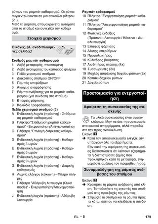 – 8 
ρύπων του ρομπότ καθαρισμού. Οι ρύποι 
συγκεντρώνονται σε μια σακούλα φίλτρου 
(2 l). 
Μετά τη φόρτιση, απομακρύνεται αυτόματα 
από το σταθμό και συνεχίζει τον καθαρι 
σμό. 
1 Λαβή μεταφοράς, πτυσσόμενη 
2 Λαβή ανοίγματος του καπακιού φίλτρου 
3 Πεδίο χειρισμού σταθμού 
4 Διακόπτης σταθμού ΟN/OFF 
5 Πομπός υπερύθρων 
6 Άνοιγμα αναρρόφησης 
7 Ράμπα ανάβασης για το ρομπότ καθα- 
ρισμού (για σύνδεση στο σταθμό) 
8 Επαφείς φόρτισης 
9 Καλώδιο τροφοδοσίας 
Πεδίο χειρισμού σταθμού (3) 
A Ενδεικτική λυχνία (πράσινη) - Στάθμευ- 
ση ρομπότ καθαρισμού 
B Πλήκτρο Στάθμευση ρομπότ καθαρι- 
σμού - Ενεργοποίηση/Απενεργοποίηση 
C Πλήκτρο Επιλογή διάρκειας καθαρι- 
σμού 
D Ενδεικτική λυχνία (πράσινη) - Καθαρι- 
σμός 3 ωρών 
E Ενδεικτική λυχνία (πράσινη) - Καθαρι- 
σμός 6 ωρών 
F Ενδεικτική λυχνία (πράσινη) - Καθαρι- 
σμός 9 ωρών 
G Ενδεικτική λυχνία (πράσινη) - Διαρκής 
καθαρισμός 
H Λυχνία ελέγχου (κόκκινη) - Φίλτρο πλή- 
ρες 
I Πλήκτρο Αθόρυβη λειτουργία (Quiet 
mode) - Ενεργοποίηση/Απενεργοποί- 
ηση 
J Ενδεικτική λυχνία (πράσινη) - Αθόρυβη 
λειτουργία 
Ρομπότ καθαρισμού 
10 Πλήκτρο Ενεργοποίηση ρομπότ καθα- 
ρισμού 
11 Πλήκτρο Απενεργοποίηση ρομπότ κα- 
θαρισμού 
12 Φωτεινές ενδείξεις 
(Πράσινο - Λειτουργία / Κόκκινο - Δυ- 
σλειτουργία) 
13 Επαφείς φόρτισης 
14 Δέκτης υπερύθρων 
15 Προφυλακτήρας 
16 Κύλινδρος βούρτσας 
17 Αισθητήρες πτώσης (4x) 
18 Συσσωρευτές (2x) 
19 Μοχλός ασφάλισης δοχείου ρύπων (2x) 
20 Καπάκι δοχείου ρύπων 
21 Δοχείο ρύπων 
Τα υλικά συσκευασίας είναι ανακυ- 
κλώσιμα. Μην πετάτε τη συσκευασία 
στα οικιακά απορρίμματα, αλλά παραδώ- 
στε την προς ανακύκλωση. 
Εικόνα 
 Κατά την αποσυσκευασία ελέγξτε εάν 
υπάρχουν όλα τα εξαρτήματα. 
Εάν κατά την αφαίρεση της συσκευασί- 
ας διαπιστώσετε ότι λείπουν εξαρτήμα- 
τα ή διαπιστώσετε ζημίες που 
προκλήθηκαν κατά τη μεταφορά, ενη- 
μερώστε αμέσως τον προμηθευτή σας. 
Εικόνα 
 Κρατήστε τη ράμπα ανάβασης υπό κλί- 
ση. Τοποθετήστε τις εγκοπές του σταθ- 
μού στις προεξοχές της ράμπας. 
 Σπρώξτε το σταθμό και τη ράμπα προς 
τα κάτω, ώσπου να κλειδώσει η σύνδε- 
ση. 
Στοιχεία χειρισμού 
Εικόνες, βλ. αναδιπλούμε- 
νες σελίδες! 
Σταθμός ρομπότ καθαρισμού 
Προετοιμασία για ενεργοποί- 
ηση 
Αφαίρεση τη συσκευασίας της συ- 
σκευής 
Συναρμολόγηση της ράμπας ανά- 
βασης του σταθμού 
EL 179 
 