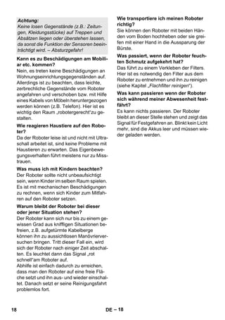 – 18 
Nein, es treten keine Beschädigungen an 
Wohnungseinrichtungsgegenständen auf. 
Allerdings ist zu beachten, dass leichte, 
zerbrechliche Gegenstände vom Roboter 
angefahren und verschoben bzw. mit Hilfe 
eines Kabels von Möbeln heruntergezogen 
werden können (z.B. Telefon). Hier ist es 
wichtig den Raum „robotergerecht“zu ge-stalten. 
Da der Roboter leise ist und nicht mit Ultra-schall 
arbeitet ist, sind keine Probleme mit 
Haustieren zu erwarten. Das Eigenbewe-gungsverhalten 
führt meistens nur zu Miss-trauen. 
Der Roboter sollte nicht unbeaufsichtigt 
sein, wenn Kinder im selben Raum spielen. 
Es ist mit mechanischen Beschädigungen 
zu rechnen, wenn sich Kinder zum Mitfah-ren 
auf den Roboter setzen. 
Der Roboter kann sich nur bis zu einem ge-wissen 
Grad aus kniffligen Situationen be-freien, 
z.B. aufgetürmte Kabelberge 
können ihn zu aussichtlosen Manövrierver-suchen 
bringen. Tritt dieser Fall ein, wird 
sich der Roboter nach einiger Zeit abschal-ten. 
Es leuchtet dann das Signal „rot 
schnell“am Roboter auf. 
Abhilfe ist einfach dadurch zu erreichen, 
dass man den Roboter auf eine freie Flä-che 
setzt und ihn aus- und wieder einschal-tet. 
Danach setzt er seine Reinigungsfahrt 
problemlos fort. 
Sie können den Roboter mit beiden Hän-den 
vom Boden hochheben oder sie grei-fen 
mit einer Hand in die Aussparung der 
Bürste. 
Das führt zu einem Verkleben der Filters. 
Hier ist es notwendig den Filter aus dem 
Roboter zu entnehmen und ihn zu reinigen 
(siehe Kapitel „Flachfilter reinigen“). 
Es kann nichts passieren. Der Roboter 
bleibt an dieser Stelle stehen und zeigt das 
Signal für Festgefahren an. Blinkt kein Licht 
mehr, sind die Akkus leer und müssen wie-der 
geladen werden. 
Achtung: 
Keine losen Gegenstände (z.B.: Zeitun-gen, 
Kleidungsstücke) auf Treppen und 
Absätzen liegen oder überstehen lassen, 
da sonst die Funktion der Sensoren beein-trächtigt 
wird. – Absturzgefahr! 
Kann es zu Beschädigungen am Mobili-ar 
etc. kommen? 
Wie reagieren Haustiere auf den Robo-ter? 
Was muss ich mit Kindern beachten? 
Warum bleibt der Roboter bei dieser 
oder jener Situation stehen? 
Wie transportiere ich meinen Roboter 
richtig? 
Was passiert, wenn der Roboter feuch-ten 
Schmutz aufgekehrt hat? 
Was kann passieren wenn der Roboter 
sich während meiner Abwesenheit fest-fährt? 
18 DE 
 