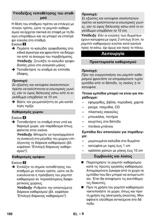 – 9 
Η θέση του σταθμού πρέπει να επιλεγεί με 
τέτοιον τρόπο, ώστε το ρομπότ καθαρι- 
σμού να έρχεται τακτικά σε επαφή με τη δέ- 
σμη υπερύθρων και να μπορεί να επιστρέ 
φει εύκολα στο σταθμό. 
Εικόνα 
 Περάστε το καλώδιο τροφοδοσίας στο 
ειδικό άγκιστρο και φροντίστε να διέρχε- 
ται από το άνοιγμα του περιβλήματος. 
Υπόδειξη: Ξετυλίξτε το καλώδιο τροφο- 
δοσίας μόνο στο αναγκαίο μήκος. 
 Τοποθετήστε το σταθμό σε επίπεδο 
έδαφος. 
 Βάλτε τον ρευματολήπτη σε μία κατάλ 
ληλη πρίζα. 
Εικόνα 
 Τοποθετήστε το σταθμό στον υπό κα 
θαρισμό χώρο, για παράδειγμα όπως 
φαίνεται στην εικόνα. 
Υπόδειξη: Μπορείτε να προσαρμόσετε 
τη συσκευή στο μέγεθος του χώρου επι- 
λέγοντας τη διάρκεια καθαρισμού (βλ. 
κεφάλαιο Επιλογή διάρκειας καθαρι- 
σμού). 
Εικόνα 
 Επιλέξτε το σημείο τοποθέτησης του 
σταθμού με τέτοιον τρόπο, ώστε να δι- 
ευκολύνεται η πρόσβαση του ρομπότ 
καθαρισμού σε περισσότερους διαφο- 
ρετικούς χώρους. 
Υπόδειξη: Ρυθμίστε την απαιτούμενη 
διάρκεια καθαρισμού (βλ. κεφάλαιο 
Επιλογή διάρκειας καθαρισμού). 
Υπόδειξη: Εάν οι ενώσεις των δωματίων 
έχουν κατώφλια με ύψος 2 cm έως 8 cm, το 
ρομπότ καθαρισμού κινείται κατά κανόνα 
προς τα κάτω, όχι όμως και προς τα πάνω. 
 Παρατηρήστε το ρομπότ καθαρισμού 
κατά τις πρώτες εργασίες καθαρισμού. 
Απομακρύνετε έγκαιρα από το χώρο τα 
εμπόδια που δεν μπορεί να αντιμετωπί- 
σει. Έτσι θα αποφύγετε τις ανεπιθύμη- 
τες διακοπές. 
 Πριν τη χρήση του ρομπότ καθαρισμού 
τακτοποιήστε το χώρο, όπως και πριν 
τη χρήση της ηλεκτρικής σκούπας. Μην 
αφήνετε ελεύθερα αντικείμενα στο δά 
πεδο. 
Υποδείξεις τοποθέτησης του σταθ- 
μού 
Προσοχή: 
Σε εξώστες και κατώφλια σκαλοπατιών 
πρέπει να καλύπτονται οι εσωτερικές γωνί- 
ες, εάν το ύψος διέλευσης κάτω από το κι- 
γκλίδωμα υπερβαίνει τα 10 cm. 
Καθαρισμός χώρου 
Καθαρισμός ορόφου 
Προσοχή: 
Σε εξώστες και κατώφλια σκαλοπατιών 
πρέπει να καλύπτονται οι εσωτερικές γωνί- 
ες, εάν το ύψος διέλευσης κάτω από το κι- 
γκλίδωμα υπερβαίνει τα 10 cm. 
Λειτουργία 
Προετοιμασία καθαρισμού 
Προσοχή: 
Πριν την ενεργοποίηση του ρομπότ καθα- 
ρισμού φροντίστε να απομακρύνετε τυχόν 
εμπόδια από το δάπεδο, τις σκάλες ή τα 
κατώφλια. 
Τέτοια εμπόδια μπορεί να είναι για πα- 
ράδειγμα: 
– εφημερίδες, βιβλία, περιοδικά, χαρτιά 
– ρούχα, παιχνίδια, CD 
– πλαστικές σακούλες 
– μπουκάλια, ποτήρια 
– κουρτίνες στο δάπεδο 
– πατάκια μπάνιου 
Εμπόδια δεν αποτελούν για παράδειγ- 
μα: 
– μεμονωμένα καλώδια στο δωμάτιο 
– κατώφλια με ύψος έως 1 cm 
– κρόσσια χαλιών με μήκος έως 10 cm 
Συμβουλές και λύσεις 
180 EL 
 