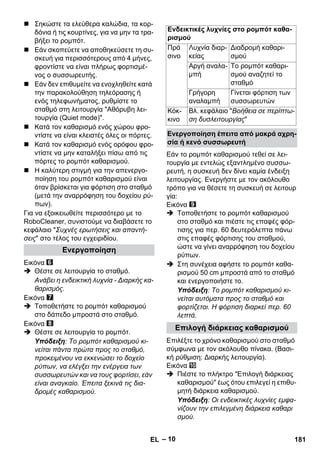 – 10 
 Σηκώστε τα ελεύθερα καλώδια, τα κορ- 
δόνια ή τις κουρτίνες, για να μην τα τρα- 
βήξει το ρομπότ. 
 Εάν σκοπεύετε να αποθηκεύσετε τη συ- 
σκευή για περισσότερους από 4 μήνες, 
φροντίστε να είναι πλήρως φορτισμέ- 
νος ο συσσωρευτής. 
 Εάν δεν επιθυμείτε να ενοχληθείτε κατά 
την παρακολούθηση τηλεόρασης ή 
ενός τηλεφωνήματος, ρυθμίστε το 
σταθμό στη λειτουργία Αθόρυβη λει- 
τουργία (Quiet mode). 
 Κατά τον καθαρισμό ενός χώρου φρο- 
ντίστε να είναι κλειστές όλες οι πόρτες. 
 Κατά τον καθαρισμό ενός ορόφου φρο- 
ντίστε να μην καταλήξει πίσω από τις 
πόρτες το ρομπότ καθαρισμού. 
 Η καλύτερη στιγμή για την απενεργο- 
ποίηση του ρομπότ καθαρισμού είναι 
όταν βρίσκεται για φόρτιση στο σταθμό 
(μετά την αναρρόφηση του δοχείου ρύ- 
πων). 
Για να εξοικειωθείτε περισσότερο με το 
RoboCleaner, συνιστούμε να διαβάσετε το 
κεφάλαιο Συχνές ερωτήσεις και απαντή- 
σεις στο τέλος του εγχειριδίου. 
Εικόνα 
 Θέστε σε λειτουργία το σταθμό. 
Ανάβει η ενδεικτική λυχνία - Διαρκής κα- 
θαρισμός. 
Εικόνα 
 Τοποθετήστε το ρομπότ καθαρισμού 
στο δάπεδο μπροστά στο σταθμό. 
Εικόνα 
 Θέστε σε λειτουργία το ρομπότ. 
Υπόδειξη: Το ρομπότ καθαρισμού κι- 
νείται πάντα πρώτα προς το σταθμό, 
προκειμένου να εκκενώσει το δοχείο 
ρύπων, να ελέγξει την ενέργεια των 
συσσωρευτών και να τους φορτίσει, εάν 
είναι αναγκαίο. Έπειτα ξεκινά τις δια- 
δρομές καθαρισμού. 
Εάν το ρομπότ καθαρισμού τεθεί σε λει- 
τουργία με εντελώς εξαντλημένο συσσω- 
ρευτή, η συσκευή δεν δίνει καμία ένδειξη 
λειτουργίας. Ενεργήστε με τον ακόλουθο 
τρόπο για να θέσετε τη συσκευή σε λειτουρ 
γία: 
Εικόνα 
 Τοποθετήστε το ρομπότ καθαρισμού 
στο σταθμό και πιέστε τις επαφές φόρ- 
τισης για περ. 60 δευτερόλεπτα πάνω 
στις επαφές φόρτισης του σταθμού, 
ώστε να γίνει αναρρόφηση του δοχείου 
ρύπων. 
 Στη συνέχεια αφήστε το ρομπότ καθα- 
ρισμού 50 cm μπροστά από το σταθμό 
και ενεργοποιήστε το. 
Υπόδειξη: Το ρομπότ καθαρισμού κι- 
νείται αυτόματα προς το σταθμό και 
φορτίζεται. Η φόρτιση διαρκεί περ. 60 
λεπτά. 
Επιλέξτε το χρόνο καθαρισμού στο σταθμό 
σύμφωνα με τον ακόλουθο πίνακα. (Βασι- 
κή ρύθμιση: Διαρκής λειτουργία). 
Εικόνα 
 Πιέστε το πλήκτρο Επιλογή διάρκειας 
καθαρισμού έως ότου επιλεγεί η επιθυ- 
μητή διάρκεια καθαρισμού. 
Υπόδειξη: Οι ενδεικτικές λυχνίες εμφα- 
νίζουν την επιλεγμένη διάρκεια καθαρι 
σμού. 
Ενεργοποίηση 
Ενδεικτικές λυχνίες στο ρομπότ καθα- 
ρισμού 
Πρά 
Λυχνία διαρ- 
Διαδρομή καθαρι- 
σινο 
κείας 
σμού 
Αργή αναλα- 
μπή 
Το ρομπότ καθαρι- 
σμού αναζητεί το 
σταθμό 
Γρήγορη 
αναλαμπή 
Γίνεται φόρτιση των 
συσσωρευτών 
Κόκ- 
κινο 
Βλ. κεφάλαιο Βοήθεια σε περίπτω- 
ση δυσλειτουργίας 
Ενεργοποίηση έπειτα από μακρά αχρη- 
σία ή κενό συσσωρευτή 
Επιλογή διάρκειας καθαρισμού 
EL 181 
 