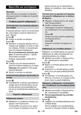 – 12 
Η σακούλα φίλτρου πρέπει να αντικαταστα 
θεί, όταν ανάψει η κόκκινη ενδεικτική λυ- 
χνία - Φίλτρο. 
Εικόνα 
 Ανοίξτε το καπάκι του φίλτρου. 
Εικόνα 
 Κρατήστε τη σακούλα φίλτρου από το 
πτερύγιο και τραβήξτε την από το πλαί- 
σιο στήριξης. Πετάξτε τη σακούλα φίλ- 
τρου στα οικιακά απορρίμματα. 
Σετ σε ανταλλακτικές σακούλες φίλ- 
τρου: (5 σακούλες φίλτρου, 1 φίλτρο 
προστασίας κινητήρα) 
Κωδικός παραγγελίας: 6.904-257.0 
Εικόνα 
 Σπρώξτε μια νέα σακούλα φίλτρου 
μέσα στο πλαίσιο στήριξης ως το τέρμα. 
Προσοχή: Μη εργάζεστε ποτέ χωρίς 
σακούλα φίλτρου! 
 Κλείστε το καπάκι του φίλτρου. 
Εικόνα 
 Αντικαθιστάτε το φίλτρο προστασίας κι 
νητήρα ανά 5 αντικαταστάσεις της σα- 
κούλας φίλτρου (συμπεριλαμβάνεται 
στο σετ με ανταλλακτικές σακούλες φίλ- 
τρου). 
 Καθαρίζετε τις επιφάνειες κίνησης των 
τροχών, όταν λερώνονται. 
Τα σωματίδια των ρύπων (π.χ. άμμος 
κ.λπ.) μπορεί να κολλήσουν στην επι- 
φάνεια κίνησης και να προκαλέσουν 
φθορές σε ευαίσθητες, λείες επιφάνειες 
δαπέδων. 
Καθαρίστε το επίπεδο φίλτρο του ρομπότ 
καθαρισμού σε κάθε αντικατάσταση της 
σακούλας φίλτρου στο σταθμό. 
 Αδειάστε και ανοίξτε το δοχείο ρύπων 
(βλ. προηγούμενη περιγραφή). 
Εικόνα 
 Βγάλτε το επίπεδο φίλτρο από το δο 
χείο ρύπων. 
 Ανακινήστε το επίπεδο φίλτρο ή καθα 
ρίστε το με μια μικρή μαλακή βούρτσα. 
Εικόνα 
 Τοποθετήστε το επίπεδο φίλτρο στη 
θέση του, έτσι ώστε τα πτερύγια να δεί- 
χνουν προς το μοχλό ασφάλισης. 
 Αδειάστε και ανοίξτε το δοχείο ρύπων 
(βλ. προηγούμενη περιγραφή). 
 Αποσυναρμολόγηση της κυλινδρι- 
κής βούρτσας 
Εικόνα 
 Τραβήξτε την κυλινδρική βούρτσα από 
το δεξιό οδηγό. 
Έπειτα τραβήξτε την κυλινδρική βούρ 
τσα από το πλευρικό πλαίσιο στήριξης. 
Φροντίδα και συντήρηση 
Προσοχή: 
Πριν από όλες τις εργασίες συντήρησης 
απενεργοποιήστε το σταθμό και το ρομπότ 
καθαρισμού! 
Σταθμός ρομπότ καθαρισμού 
Αντικατάσταση της σακούλας φίλτρου 
στο σταθμό 
Αντικατάσταση φίλτρου προστασίας κι- 
νητήρα 
Ρομπότ καθαρισμού 
Καθαρισμός τροχών 
Ξεκινάτε όλες τις εργασίες συντήρησης 
του ρομπότ καθαρισμού με τα ακόλου- 
θα βήματα: 
 Αδειάστε το δοχείο ρύπων, βλ. κεφά- 
λαιο Ενεργοποίηση. 
 Ανοίξτε το δοχείο ρύπων: 
Περιστρέψτε το ρομπότ καθαρισμού 
και τοποθετήστε το σε μια μαλακή βά 
ση. 
Εικόνα 
Ανοίξτε τους δύο μοχλούς ασφάλισης 
του δοχείου ρύπων. 
Εικόνα 
Σηκώστε το καπάκι του δοχείου ρύ- 
πων. 
Καθαρισμός του επιπέδου φίλτρου 
Αφαίρεση / καθαρισμός / αντικατάστα- 
ση / τοποθέτηση της κυλινδρικής βούρ- 
τσας 
EL 183 
 