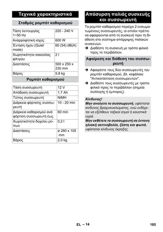 Το ρομπότ καθαρισμού περιέχει 2 ενσωμα- 
τωμένους συσσωρευτές, οι οποίοι πρέπει 
να αφαιρούνται από τη συσκευή πριν τη δι- 
άθεση στο σύστημα απόρριψης παλαιών 
συσκευών. 
 Διαθέστε τη συσκευή με τρόπο φιλικό 
– 14 
προς το περιβάλλον. 
 Αφαιρέστε τους δύο συσσωρευτές του 
ρομπότ καθαρισμού, βλ. κεφάλαιο 
Αντικατάσταση συσσωρευτών. 
 Διαθέστε τους συσσωρευτές με τρόπο 
φιλικό προς το περιβάλλον (σημεία 
συλλογής ή έμπορος). 
Τεχνικά χαρακτηριστικά 
Σταθμός ρομπότ καθαρισμού 
Τάση λειτουργίας 
1~50 Hz 
220 - 240 V 
Αναρροφητική ισχύς 600 W 
Ένταση ήχου (Quiet 
mode) 
60 (54) dB(A) 
Χωρητικότητα σακούλας 
φίλτρου 
2 l 
Διαστάσεις 500 x 250 x 
230 mm 
Βάρος 5,8 kg 
Ρομπότ καθαρισμού 
Τάση συσσωρευτή 12 V 
Απόδοση συσσωρευτή 1,7 Ah 
Τύπος συσσωρευτή NiMH 
Διάρκεια φόρτισης συσσω- 
ρευτή 
10 - 20 min 
Διάρκεια καθαρισμού ανά 
φόρτιση συσσωρευτή έως 
60 min 
Χωρητικότητα δοχείου ρύ- 
πων 
0,2 l 
Διαστάσεις ø 280 x 105 
mm 
Βάρος 2,0 kg 
Απόσυρση παλιάς συσκευής 
και συσσωρευτή 
Αφαίρεση και διάθεση του συσσω- 
ρευτή 
Κίνδυνος! 
Μην ανοίγετε το συσσωρευτή, υφίσταται 
κίνδυνος βραχυκυκλώματος, ενώ ενδέχε- 
ται να εξέλθουν τοξικοί ατμοί ή καυστικά 
υγρά. 
Μην εκθέτετε το συσσωρευτή σε έντονη 
ηλιακή ακτινοβολία, ζέστη και φωτιά, 
υφίσταται κίνδυνος έκρηξης. 
EL 185 
 