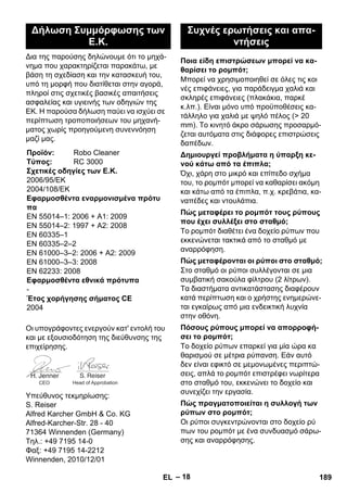 – 18 
Δια της παρούσης δηλώνουμε ότι το μηχά- 
νημα που χαρακτηρίζεται παρακάτω, με 
βάση τη σχεδίαση και την κατασκευή του, 
υπό τη μορφή που διατίθεται στην αγορά, 
πληροί στις σχετικές βασικές απαιτήσεις 
ασφαλείας και υγιεινής των οδηγιών της 
ΕΚ. Η παρούσα δήλωση παύει να ισχύει σε 
περίπτωση τροποποιήσεων του μηχανή- 
ματος χωρίς προηγούμενη συνεννόηση 
μαζί μας. 
Οι υπογράφοντες ενεργούν κατ' εντολή του 
και με εξουσιοδότηση της διεύθυνσης της 
επιχείρησης. 
Υπεύθυνος τεκμηρίωσης: 
S. Reiser 
Alfred Karcher GmbH  Co. KG 
Alfred-Karcher-Str. 28 - 40 
71364 Winnenden (Germany) 
Τηλ.: +49 7195 14-0 
Φαξ: +49 7195 14-2212 
Winnenden, 2010/12/01 
Μπορεί να χρησιμοποιηθεί σε όλες τις κοι 
νές επιφάνειες, για παράδειγμα χαλιά και 
σκληρές επιφάνειες (πλακάκια, παρκέ 
κ.λπ.). Είναι μόνο υπό προϋποθέσεις κα- 
τάλληλο για χαλιά με ψηλό πέλος ( 20 
mm). Το κινητό άκρο σάρωσης προσαρμό- 
ζεται αυτόματα στις διάφορες επιστρώσεις 
δαπέδων. 
Όχι, χάρη στο μικρό και επίπεδο σχήμα 
του, το ρομπότ μπορεί να καθαρίσει ακόμη 
και κάτω από τα έπιπλα, π.χ. κρεβάτια, κα- 
ναπέδες και ντουλάπια. 
Το ρομπότ διαθέτει ένα δοχείο ρύπων που 
εκκενώνεται τακτικά από το σταθμό με 
αναρρόφηση. 
Στο σταθμό οι ρύποι συλλέγονται σε μια 
συμβατική σακούλα φίλτρου (2 λίτρων). 
Τα διαστήματα αντικατάστασης διαφέρουν 
κατά περίπτωση και ο χρήστης ενημερώνε- 
ται εγκαίρως από μια ενδεικτική λυχνία 
στην οθόνη. 
Το δοχείο ρύπων επαρκεί για μία ώρα κα 
θαρισμού σε μέτρια ρύπανση. Εάν αυτό 
δεν είναι εφικτό σε μεμονωμένες περιπτώ- 
σεις, απλά το ρομπότ επιστρέφει νωρίτερα 
στο σταθμό του, εκκενώνει το δοχείο και 
συνεχίζει την εργασία. 
Οι ρύποι συγκεντρώνονται στο δοχείο ρύ 
πων του ρομπότ με ένα συνδυασμό σάρω- 
σης και αναρρόφησης. 
Δήλωση Συμμόρφωσης των 
Ε.Κ. 
Προϊόν: Robo Cleaner 
Τύπος: RC 3000 
Σχετικές οδηγίες των Ε.Κ. 
2006/95/EΚ 
2004/108/EΚ 
Εφαρμοσθέντα εναρμονισμένα πρότυ 
πα 
EN 55014–1: 2006 + A1: 2009 
EN 55014–2: 1997 + A2: 2008 
EN 60335–1 
EN 60335–2–2 
EN 61000–3–2: 2006 + A2: 2009 
EN 61000–3–3: 2008 
EN 62233: 2008 
Εφαρμοσθέντα εθνικά πρότυπα 
- 
Έτος χορήγησης σήματος CE 
2004 
CEO Head of Approbation 
Συχνές ερωτήσεις και απα- 
ντήσεις 
Ποια είδη επιστρώσεων μπορεί να κα- 
θαρίσει το ρομπότ; 
Δημιουργεί προβλήματα η ύπαρξη κε- 
νού κάτω από τα έπιπλα; 
Πώς μεταφέρει το ρομπότ τους ρύπους 
που έχει συλλέξει στο σταθμό; 
Πώς μεταφέρονται οι ρύποι στο σταθμό; 
Πόσους ρύπους μπορεί να απορροφή- 
σει το ρομπότ; 
Πώς πραγματοποιείται η συλλογή των 
ρύπων στο ρομπότ; 
EL 189 
 