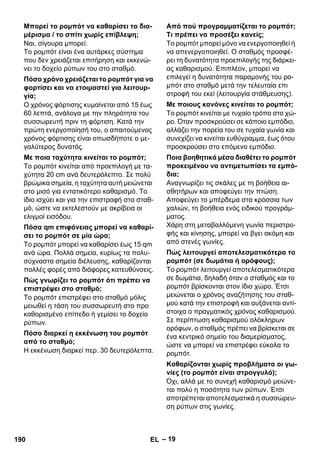 – 19 
Ναι, σίγουρα μπορεί. 
Το ρομπότ είναι ένα αυτάρκες σύστημα 
που δεν χρειάζεται επιτήρηση και εκκενώ- 
νει το δοχείο ρύπων του στο σταθμό. 
Ο χρόνος φόρτισης κυμαίνεται από 15 έως 
60 λεπτά, ανάλογα με την πληρότητα του 
συσσωρευτή πριν τη φόρτιση. Κατά την 
πρώτη ενεργοποίησή του, ο απαιτούμενος 
χρόνος φόρτισης είναι οπωσδήποτε ο με- 
γαλύτερος δυνατός. 
Το ρομπότ κινείται από προεπιλογή με τα- 
χύτητα 20 cm ανά δευτερόλεπτο. Σε πολύ 
βρώμικα σημεία, η ταχύτητα αυτή μειώνεται 
στο μισό για εντατικότερο καθαρισμό. Το 
ίδιο ισχύει και για την επιστροφή στο σταθ- 
μό, ώστε να εκτελεστούν με ακρίβεια οι 
ελιγμοί εισόδου. 
Το ρομπότ μπορεί να καθαρίσει έως 15 qm 
ανά ώρα. Πολλά σημεία, κυρίως τα πολυ- 
σύχναστα σημεία διέλευσης, καθαρίζονται 
πολλές φορές από διάφορες κατευθύνσεις. 
Το ρομπότ επιστρέφει στο σταθμό μόλις 
μειωθεί η τάση του συσσωρευτή στο προ 
καθορισμένο επίπεδο ή γεμίσει το δοχείο 
ρύπων. 
Η εκκένωση διαρκεί περ. 30 δευτερόλεπτα. 
Το ρομπότ μπορεί μόνο να ενεργοποιηθεί ή 
να απενεργοποιηθεί. Ο σταθμός προσφέ- 
ρει τη δυνατότητα προεπιλογής της διάρκει- 
ας καθαρισμού. Επιπλέον, μπορεί να 
επιλεγεί η δυνατότητα παραμονής του ρο- 
μπότ στο σταθμό μετά την τελευταία επι 
στροφή του εκεί (λειτουργία στάθμευσης). 
Το ρομπότ κινείται με τυχαίο τρόπο στο χώ- 
ρο. Όταν προσκρούσει σε κάποιο εμπόδιο, 
αλλάζει την πορεία του σε τυχαία γωνία και 
συνεχίζει να κινείται ευθύγραμμα, έως ότου 
προσκρούσει στο επόμενο εμπόδιο. 
Αναγνωρίζει τις σκάλες με τη βοήθεια αι- 
σθητήρων και αποφεύγει την πτώση. 
Αποφεύγει το μπέρδεμα στα κρόσσια των 
χαλιών, τη βοήθεια ενός ειδικού προγράμ- 
ματος. 
Χάρη στη μεταβαλλόμενη γωνία περιστρο- 
φής και κίνησης, μπορεί να βγει ακόμη και 
από στενές γωνίες. 
Το ρομπότ λειτουργεί αποτελεσματικότερα 
σε δωμάτια, δηλαδή όταν ο σταθμός και το 
ρομπότ βρίσκονται στον ίδιο χώρο. Έτσι 
μειώνεται ο χρόνος αναζήτησης του σταθ- 
μού κατά την επιστροφή και αυξάνεται αντί- 
στοιχα ο πραγματικός χρόνος καθαρισμού. 
Σε περίπτωση καθαρισμού ολόκληρων 
ορόφων, ο σταθμός πρέπει να βρίσκεται σε 
ένα κεντρικό σημείο του διαμερίσματος, 
ώστε να μπορεί να επιστρέφει εύκολα το 
ρομπότ. 
Όχι, αλλά με το συνεχή καθαρισμό μειώνε- 
ται πολύ η ποσότητα των ρύπων. Έτσι 
αποτρέπεται αποτελεσματικά η συσσώρευ- 
ση ρύπων στις γωνίες. 
Μπορεί το ρομπότ να καθαρίσει το δια- 
μέρισμα / το σπίτι χωρίς επίβλεψη; 
Πόσο χρόνο χρειάζεται το ρομπότ για να 
φορτίσει και να ετοιμαστεί για λειτουρ- 
γία; 
Με ποια ταχύτητα κινείται το ρομπότ; 
Πόσα qm επιφάνειας μπορεί να καθαρί- 
σει το ρομπότ σε μία ώρα; 
Πώς γνωρίζει το ρομπότ ότι πρέπει να 
επιστρέψει στο σταθμό; 
Πόσο διαρκεί η εκκένωση του ρομπότ 
από το σταθμό; 
Από πού προγραμματίζεται το ρομπότ; 
Τι πρέπει να προσέξει κανείς; 
Με ποιους κανόνες κινείται το ρομπότ; 
Ποια βοηθητικά μέσα διαθέτει το ρομπότ 
προκειμένου να αντιμετωπίσει τα εμπό- 
δια; 
Πώς λειτουργεί αποτελεσματικότερα το 
ρομπότ (σε δωμάτια ή ορόφους); 
Καθαρίζονται χωρίς προβλήματα οι γω- 
νίες (το ρομπότ είναι στρογγυλό); 
190 EL 
 