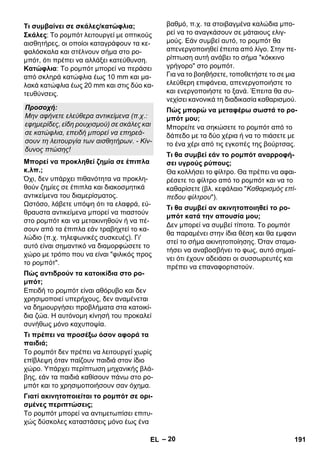 – 20 
Σκάλες: Το ρομπότ λειτουργεί με οπτικούς 
αισθητήρες, οι οποίοι καταγράφουν τα κε- 
φαλόσκαλα και στέλνουν σήμα στο ρο- 
μπότ, ότι πρέπει να αλλάξει κατεύθυνση. 
Κατώφλια: Το ρομπότ μπορεί να περάσει 
από σκληρά κατώφλια έως 10 mm και μα- 
λακά κατώφλια έως 20 mm και στις δύο κα- 
τευθύνσεις. 
Όχι, δεν υπάρχει πιθανότητα να προκλη- 
θούν ζημίες σε έπιπλα και διακοσμητικά 
αντικείμενα του διαμερίσματος. 
Ωστόσο, λάβετε υπόψη ότι τα ελαφρά, εύ- 
θραυστα αντικείμενα μπορεί να πιαστούν 
στο ρομπότ και να μετακινηθούν ή να πέ- 
σουν από τα έπιπλα εάν τραβηχτεί το κα- 
λώδιο (π.χ. τηλεφωνικές συσκευές). Γι' 
αυτό είναι σημαντικό να διαμορφώσετε το 
χώρο με τρόπο που να είναι φιλικός προς 
το ρομπότ. 
Επειδή το ρομπότ είναι αθόρυβο και δεν 
χρησιμοποιεί υπερήχους, δεν αναμένεται 
να δημιουργήσει προβλήματα στα κατοικί- 
δια ζώα. Η αυτόνομη κίνησή του προκαλεί 
συνήθως μόνο καχυποψία. 
Το ρομπότ δεν πρέπει να λειτουργεί χωρίς 
επίβλεψη όταν παίζουν παιδιά στον ίδιο 
χώρο. Υπάρχει περίπτωση μηχανικής βλά- 
βης, εάν τα παιδιά καθίσουν πάνω στο ρο- 
μπότ και το χρησιμοποιήσουν σαν όχημα. 
Το ρομπότ μπορεί να αντιμετωπίσει επιτυ- 
χώς δύσκολες καταστάσεις μόνο έως ένα 
βαθμό, π.χ. τα στοιβαγμένα καλώδια μπο- 
ρεί να το αναγκάσουν σε μάταιους ελιγ- 
μούς. Εάν συμβεί αυτό, το ρομπότ θα 
απενεργοποιηθεί έπειτα από λίγο. Στην πε- 
ρίπτωση αυτή ανάβει το σήμα κόκκινο 
γρήγορο στο ρομπότ. 
Για να το βοηθήσετε, τοποθετήστε το σε μια 
ελεύθερη επιφάνεια, απενεργοποιήστε το 
και ενεργοποιήστε το ξανά. Έπειτα θα συ- 
νεχίσει κανονικά τη διαδικασία καθαρισμού. 
Μπορείτε να σηκώσετε το ρομπότ από το 
δάπεδο με τα δύο χέρια ή να το πιάσετε με 
το ένα χέρι από τις εγκοπές της βούρτσας. 
Θα κολλήσει το φίλτρο. Θα πρέπει να αφαι- 
ρέσετε το φίλτρο από το ρομπότ και να το 
καθαρίσετε (βλ. κεφάλαιο Καθαρισμός επί- 
πεδου φίλτρου). 
Δεν μπορεί να συμβεί τίποτα. Το ρομπότ 
θα παραμένει στην ίδια θέση και θα εμφανι 
στεί το σήμα ακινητοποίησης. Όταν σταμα- 
τήσει να αναβοσβήνει το φως, αυτό σημαί- 
νει ότι έχουν αδειάσει οι συσσωρευτές και 
πρέπει να επαναφορτιστούν. 
Τι συμβαίνει σε σκάλες/κατώφλια; 
Προσοχή: 
Μην αφήνετε ελεύθερα αντικείμενα (π.χ.: 
εφημερίδες, είδη ρουχισμού) σε σκάλες και 
σε κατώφλια, επειδή μπορεί να επηρεά- 
σουν τη λειτουργία των αισθητήρων. - Κίν- 
δυνος πτώσης! 
Μπορεί να προκληθεί ζημία σε έπιπλα 
κ.λπ.; 
Πώς αντιδρούν τα κατοικίδια στο ρο- 
μπότ; 
Τι πρέπει να προσέξω όσον αφορά τα 
παιδιά; 
Γιατί ακινητοποιείται το ρομπότ σε ορι- 
σμένες περιπτώσεις; 
Πώς μπορώ να μεταφέρω σωστά το ρο- 
μπότ μου; 
Τι θα συμβεί εάν το ρομπότ αναρροφή- 
σει υγρούς ρύπους; 
Τι θα συμβεί αν ακινητοποιηθεί το ρο- 
μπότ κατά την απουσία μου; 
EL 191 
 