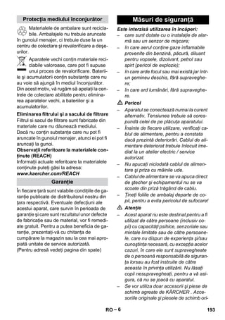 – 6 
Materialele de ambalare sunt recicla-bile. 
Ambalajele nu trebuie aruncate 
în gunoiul menajer, ci trebuie duse la un 
centru de colectare şi revalorificare a deşe-urilor. 
Aparatele vechi conţin materiale reci-clabile 
valoroase, care pot fi supuse 
unui proces de revalorificare. Baterii-le 
şi acumulatorii conţin substanţe care nu 
au voie să ajungă în mediul înconjurător. 
Din acest motiv, vă rugăm să apelaţi la cen-trele 
de colectare abilitate pentru elimina-rea 
aparatelor vechi, a bateriilor şi a 
acumulatorilor. 
Filtrul si sacul de filtrare sunt fabricate din 
materiale care nu dăunează mediului. 
Dacă nu conţin substanţe care nu pot fi 
aruncate în gunoiul menajer, atunci ei pot fi 
aruncaţi la gunoi. 
Observaţii referitoare la materialele con-ţinute 
(REACH) 
Informaţii actuale referitoare la materialele 
conţinute puteţi găsi la adresa: 
www.kaercher.com/REACH 
În fiecare ţară sunt valabile condiţiile de ga-ranţie 
publicate de distribuitorul nostru din 
ţara respectivă. Eventuale defecţiuni ale 
acestui aparat, care survin în perioada de 
garanţie şi care sunt rezultatul unor defecte 
de fabricaţie sau de material, vor fi remedi-ate 
gratuit. Pentru a putea beneficia de ga-ranţie, 
prezentaţi-vă cu chitanţa de 
cumpărare la magazin sau la cea mai apro-piată 
unitate de service autorizată. 
(Pentru adresă vedeţi pagina din spate) 
Este interzisă utilizarea în încăperi: 
– care sunt dotate cu o instalaţie de alar-mă 
sau un senzor de mişcare; 
– în care aerul conţine gaze inflamabile 
provenite din benzină, păcură, diluant 
pentru vopsele, dizolvant, petrol sau 
spirt (pericol de explozie); 
– în care arde focul sau mai există jar într-un 
şemineu deschis, fără supraveghe-re; 
– în care ard lumânări, fără supraveghe-re. 
 Pericol 
– Aparatul se conectează numai la curent 
alternativ. Tensiunea trebuie să cores-pundă 
celei de pe plăcuţa aparatului. 
– Înainte de fiecare utilizare, verificaţi ca-blul 
de alimentare, pentru a constata 
dacă prezintă deteriorări. Cablul de ali-mentare 
deteriorat trebuie înlocuit ime-diat 
la un atelier electric / service 
autorizat. 
– Nu apucaţi niciodată cablul de alimen-tare 
şi priza cu mâinile ude. 
– Cablul de alimentare se va apuca direct 
de ştecher şi echipamentul nu se va 
scoate din priză trăgând de cablu. 
– Ţineţi foliile de ambalaj departe de co-pii, 
pentru a evita pericolul de sufocare! 
 Atenţie 
– Acest aparat nu este destinat pentru a fi 
utilizat de către persoane (inclusiv co-pii) 
cu capacităţi psihice, senzoriale sau 
mintale limitate sau de către persoane-le, 
care nu dispun de experienţa şi/sau 
cunoştinţa necesară, cu excepţia acelor 
cazuri, în care ele sunt supravegheate 
de o persoană responsabilă de siguran-ţa 
lorsau au fost instruite de către 
aceasta în privinţa utilizării. Nu lăsaţi 
copii nesupravegheaţi, pentru a vă asi-gura, 
că nu se joacă cu aparatul. 
– Se vor utiliza doar accesorii şi piese de 
schimb agreate de KÄRCHER . Acce-soriile 
originale şi piesele de schimb ori- 
Protecţia mediului înconjurător 
Eliminarea filtrului şi a sacului de filtrare 
Garanţie 
Măsuri de siguranţă 
RO 193 
 