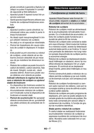 Descrierea aparatului 
Funcţionarea şi modul de lucru 
Aparatul RoboCleaner este format din 
două unităţi, respectiv o staţie şi un robot 
de curăţare alimentat de la acumulator. 
Robotul de curăţare 
Staţie pentru robotul de curăţare 
– 7 
ginale constituie o garanţie a faptului că 
utilajul va putea fi exploatat în condiţii 
de siguranţă şi fără defecţiuni. 
– Aparatul poate fi reparat numai într-un 
service autorizat. 
– Opriţi aparatul după fiecare utilizare sau 
înainte de curăţarea/întreţinerea aces-tuia. 
Atenţie! 
– Aparatul conţine o perie cilindrică; nu 
introduceţi mâna sau unelte în perie în 
timpul funcţionării! 
– Nu lăsaţi copiii nesupravegheaţi în tim-pul 
utilizării robotului de curăţare. 
– Nu staţi şi nu vă aşezaţi pe robot/staţie. 
– Pericol de împiedicare din cauza robo-tului 
de curăţat în deplasare în încăpe-re. 
– Este posibil ca prin ciocnirea cu robotul 
de curăţare, unele obiecte să se răs-toarne 
(inclusiv obiectele de pe mese 
sau de pe mobilierul de dimensiuni re-duse). 
– Robotul de curăţare se poate încurca în 
cabluri de telefon, cabluri electrice, feţe 
de masă, frânghii, curele etc., dacă 
acestea atârnă. Acest lucru poate cau-za 
căderea unor obiecte pe podea. 
Indicaţii referitoare la regimul de încăr-care 
a robotului de curăţare cu ajutorul 
staţiei de încărcare 
– Cu dispozitivul de încărcare existent la 
staţie, se va încărca numai acest robot. 
– Acumulatoarele robotului de curăţare 
vor fi încărcate numai la dispozitivul de 
încărcare al acestei staţii. 
– Pericol de scurtcircuite! Nu apropiaţi 
obiecte conductoare (de ex. şurubelniţă 
sau altele similare) de contactele de în-cărcare. 
Robotul de curăţare mobil se alimentează 
de la acumulatoarele reîncărcabile încor-porate. 
Cu o încărcătură de acumulator, ro-botul 
de curăţare poate funcţiona pe o 
durată de până la 60 de minute. 
Robotul de curăţare este conectat la staţie 
prin raze infraroşii. Când nivelul de încărca-re 
a robotului scade, acesta îşi detectează 
automat staţia pentru a se încărca. În cazul 
unei perioade de detectare mai lungi robo-tul 
opreşte dispozitivele de curăţare pentru 
a economisi energie. 
Robotul de curăţare se deplasează aleator, 
dacă întâlneşte un obstacol, atunci îşi mo-difică 
direcţia de deplasare într-un unghi 
oarecare. El continuă să se deplaseze 
drept înainte, până când întâlneşte un nou 
obstacol. 
Forma constructivă plată a robotului de cu-răţare 
permite curăţarea şi pe sub mobilă, 
ca de exemplu sub pat, sub canapea şi sub 
dulap. 
Robotul de curăţare funcţionează cu sen-zori 
optici (senzori de cădere), care pot re-cunoaşte 
scările şi zona de odihnă a scării, 
evitând astfel căderile. 
Robotul de curăţare are patru programe de 
deplasare, prin care se poate adapta la di-versele 
grade de murdărire ale podelei. Ro-botul 
este comandat prin senzori aflaţi în 
containerul de murdărie, în funcţie de gra-dul 
de murdărire identificat. 
În cadrul staţiei se realizează încărcarea 
acumulatoarelor robotului de curăţare şi 
aspirarea murdăriei din containerul de mur-dărie. 
Murdăria este colectată într-un sac 
de filtrare (2 l). 
194 RO 
 