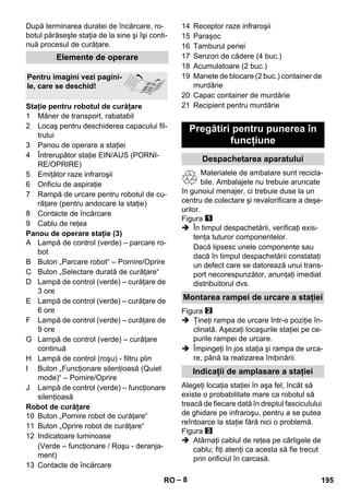 – 8 
După terminarea duratei de încărcare, ro-botul 
părăseşte staţia de la sine şi îşi conti-nuă 
procesul de curăţare. 
1 Mâner de transport, rabatabil 
2 Locaş pentru deschiderea capacului fil-trului 
3 Panou de operare a staţiei 
4 Întrerupător staţie EIN/AUS (PORNI-RE/ 
OPRIRE) 
5 Emiţător raze infraroşii 
6 Orificiu de aspiraţie 
7 Rampă de urcare pentru robotul de cu-răţare 
(pentru andocare la staţie) 
8 Contacte de încărcare 
9 Cablu de reţea 
Panou de operare staţie (3) 
A Lampă de control (verde) – parcare ro-bot 
B Buton „Parcare robot“ – Pornire/Oprire 
C Buton „Selectare durată de curăţare“ 
D Lampă de control (verde) – curăţare de 
3 ore 
E Lampă de control (verde) – curăţare de 
6 ore 
F Lampă de control (verde) – curăţare de 
9 ore 
G Lampă de control (verde) – curăţare 
continuă 
H Lampă de control (roşu) - filtru plin 
I Buton „Funcţionare silenţioasă (Quiet 
mode)“ – Pornire/Oprire 
J Lampă de control (verde) – funcţionare 
silenţioasă 
Robot de curăţare 
10 Buton „Pornire robot de curăţare“ 
11 Buton „Oprire robot de curăţare“ 
12 Indicatoare luminoase 
(Verde – funcţionare / Roşu - deranja-ment) 
13 Contacte de încărcare 
14 Receptor raze infraroşii 
15 Paraşoc 
16 Tamburul periei 
17 Senzori de cădere (4 buc.) 
18 Acumulatoare (2 buc.) 
19 Manete de blocare (2 buc.) container de 
murdărie 
20 Capac container de murdărie 
21 Recipient pentru murdărie 
Materialele de ambalare sunt recicla-bile. 
Ambalajele nu trebuie aruncate 
în gunoiul menajer, ci trebuie duse la un 
centru de colectare şi revalorificare a deşe-urilor. 
Figura 
 În timpul despachetării, verificaţi exis-tenţa 
tuturor componentelor. 
Dacă lipsesc unele componente sau 
dacă în timpul despachetării constataţi 
un defect care se datorează unui trans-port 
necorespunzător, anunţaţi imediat 
distribuitorul dvs. 
Figura 
 Ţineţi rampa de urcare într-o poziţie în-clinată. 
Aşezaţi locaşurile staţiei pe ce-purile 
rampei de urcare. 
 Împingeţi în jos staţia şi rampa de urca-re, 
până la realizarea îmbinării. 
Alegeţi locaţia staţiei în aşa fel, încât să 
existe o probabilitate mare ca robotul să 
treacă de fiecare dată în dreptul fasciculului 
de ghidare pe infraroşu, pentru a se putea 
reîntoarce la staţie fără nici o problemă. 
Figura 
 Atârnaţi cablul de reţea pe cârligele de 
cablu; fiţi atenţi ca acesta să fie trecut 
prin orificiul în carcasă. 
Elemente de operare 
Pentru imagini vezi pagini-le, 
care se deschid! 
Staţie pentru robotul de curăţare 
Pregătiri pentru punerea în 
funcţiune 
Despachetarea aparatului 
Montarea rampei de urcare a staţiei 
Indicaţii de amplasare a staţiei 
RO 195 
 