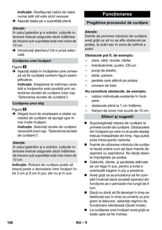 – 9 
Indicaţie: Desfăşuraţi cablul de reţea 
numai atât cât este strict necesar. 
 Aşezaţi staţia pe o suprafaţă plană. 
 Introduceţi ştecherul într-o priză adec-vată. 
Figura 
 Aşezaţi staţia în încăperea care urmea-ză 
să fie curăţată conform figurii exem-plificative. 
Indicaţie: Adaptarea la mărimea varia-bilă 
a încăperilor este posibilă prin se-lectarea 
duratei de curăţare (vezi cap. 
“Selectarea duratei de curăţare”). 
Figura 
 Alegeţi locul de amplasare a staţiei ca 
robotul de curăţare să ajungă uşor în 
mai multe încăperi. 
Indicaţie: Selectaţi durata de curăţare 
necesară (vezi cap. Selectarea duratei 
de curăţare). 
Indicaţie: Robotul de curăţare poate să 
treacă peste o denivelare între încăperi în-tre 
2 cm şi 8 cm în jos, dar nu şi în sus. 
 Supravegheaţi robotul de curăţare la 
primele lucrări de curăţare. Obstacolele 
din încăpere pe care nu le poate depăşi 
trebuie îndepărtate din timp. Aşa puteţi 
evita întreruperile nedorite. 
 Înainte de utilizarea robotului de curăţa-re 
faceţi ordine cum aţi face înainte de 
aspirare cu aspiratorul. Nu lăsaţi obiec-te 
împrăştiate pe podea. 
 Cablurile, sforile, şi perdelele atârnate 
se vor lega în sus, pentru a evita o 
eventuală tragere în jos a acestora. 
 Aveţi grijă ca acumulatorul să fie com-plet 
încărcat dacă scoateţi aparatul din 
funcţiune pe o perioadă mai lungă de 4 
luni. 
 Dacă nu doriţi să fiţi deranjat în timp ce 
telefonaţi sau în timp ce urmăriţi un pro-gram 
la televizor, selectaţi regimul de 
funcţionare silenţioasă (Quiet mode). 
 La curăţarea unei încăperi aveţi grijă ca 
toate uşile să fie închise. 
Atenţie: 
În cazul galeriilor şi a scărilor, colţurile in-terioare 
trebuie asigurate dacă înălţimea 
de trecere sub suprafeţe este mai mare de 
10 cm. 
Curăţarea unei încăperi 
Curăţarea unui etaj 
Atenţie: 
În cazul galeriilor şi a scărilor, colţurile in-terioare 
trebuie asigurate dacă înălţimea 
de trecere sub suprafeţe este mai mare de 
10 cm. 
Funcţionarea 
Pregătirea procesului de curăţare 
Atenţie: 
Înainte de pornirea robotului de curăţare, 
aveţi grijă ca să nu se afle obstacole pe 
podea, la scări sau în zona de odihnă a 
scării. 
Obstacole pot fi, de exemplu: 
– ziare, cărţi, reviste, hârtie; 
– îmbrăcăminte, jucării, CD-uri; 
– pungi de plastic; 
– sticle, pahare; 
– perdele care atârnă pe podea; 
– covoare de baie. 
Nu constituie obstacole, de exemplu: 
– cabluri individuale existente în încă-pere; 
– obstacole până la 1 cm înălţime; 
– franjuri de covor mai scurte de 10 cm; 
Sfaturi şi sugestii 
196 RO 
 