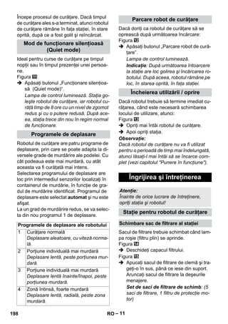 – 11 
Începe procesul de curăţare. Dacă timpul 
de curăţare ales s-a terminat, atunci robotul 
de curăţare rămâne în faţa staţiei, în stare 
oprită, după ce a fost golit şi reîncărcat. 
Ideal pentru curse de curăţare pe timpul 
nopţii sau în timpul prezenţei unei persoa-ne. 
Figura 
 Apăsaţi butonul „Funcţionare silenţioa-să 
(Quiet mode)“. 
Lampa de control luminează. Staţia go-leşte 
robotul de curăţare, iar robotul cu-răţă 
timp de 8 ore cu un nivel de zgomot 
redus şi cu o putere redusă. După ace-ea, 
staţia trece din nou în regim normal 
de funcţionare. 
Robotul de curăţare are patru programe de 
deplasare, prin care se poate adapta la di-versele 
grade de murdărire ale podelei. Cu 
cât podeaua este mai murdară, cu atât 
aceasta va fi curăţată mai intens. 
Selectarea programului de deplasare are 
loc prin intermediul senzorilor localizaţi în 
containerul de murdărie, în funcţie de gra-dul 
de murdărire identificat. Programul de 
deplasare este selectat automat şi nu este 
afişat. 
La un grad de murdărire redus, se va selec-ta 
din nou programul 1 de deplasare. 
Dacă doriţi ca robotul de curăţare să se 
oprească după următoarea încărcare: 
Figura 
 Apăsaţi butonul „Parcare robot de cură-ţare”. 
Lampa de control luminează. 
Indicaţie: După următoarea întoarcere 
la staţie are loc golirea şi încărcarea ro-botului. 
După aceea, robotul rămâne pe 
loc, în starea oprită, în faţa staţiei. 
Dacă robotul trebuie să termine imediat cu-răţarea, 
când este necesară schimbarea 
locului de utilizare, atunci: 
Figura 
 Opriţi mai întâi robotul de curăţare. 
 Apoi opriţi staţia. 
Observaţie: 
Dacă robotul de curăţare nu va fi utilizat 
pentru o perioadă de timp mai îndelungată, 
atunci lăsaţi-l mai întâi să se încarce com-plet 
(vezi capitolul Punere în funcţiune). 
Sacul de filtrare trebuie schimbat când lam-pa 
roşie (filtru plin) se aprinde. 
Figura 
 Deschideţi capacul filtrului. 
Figura 
 Apucaţi sacul de filtrare de clemă şi tra-geţi- 
o în sus, până ce iese din suport. 
Aruncaţi sacul de filtrare la deşeurile 
menajere. 
Set de saci de filtrare de schimb: (5 
saci de filtrare, 1 filtru de protecţie mo-tor) 
Mod de funcţionare silenţioasă 
(Quiet mode) 
Programele de deplasare 
Programele de deplasare ale robotului 
1 Curăţare normală 
Deplasare aleatoare, cu viteză norma-lă. 
2 Porţiune individuală mai murdară 
Deplasare lentă, peste porţiunea mur-dară. 
3 Porţiune individuală mai murdară 
Deplasare lentă înainte/înapoi, peste 
porţiunea murdară. 
4 Zonă întinsă, foarte murdară 
Deplasare lentă, radială, peste zona 
murdară. 
Parcare robot de curăţare 
Încheierea utilizării / oprire 
Îngrijirea şi întreţinerea 
Atenţie: 
Înainte de orice lucrare de întreţinere, 
opriţi staţia şi robotul! 
Staţie pentru robotul de curăţare 
Schimbare sac de filtrare al staţiei 
198 RO 
 