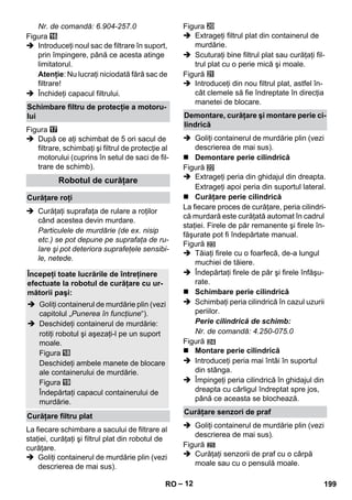 – 12 
Nr. de comandă: 6.904-257.0 
Figura 
 Introduceţi noul sac de filtrare în suport, 
prin împingere, până ce acesta atinge 
limitatorul. 
Atenţie: Nu lucraţi niciodată fără sac de 
filtrare! 
 Închideţi capacul filtrului. 
Figura 
 După ce aţi schimbat de 5 ori sacul de 
filtrare, schimbaţi şi filtrul de protecţie al 
motorului (cuprins în setul de saci de fil-trare 
de schimb). 
 Curăţaţi suprafaţa de rulare a roţilor 
când acestea devin murdare. 
Particulele de murdărie (de ex. nisip 
etc.) se pot depune pe suprafaţa de ru-lare 
şi pot deteriora suprafeţele sensibi-le, 
netede. 
La fiecare schimbare a sacului de filtrare al 
staţiei, curăţaţi şi filtrul plat din robotul de 
curăţare. 
 Goliţi containerul de murdărie plin (vezi 
descrierea de mai sus). 
Figura 
 Extrageţi filtrul plat din containerul de 
murdărie. 
 Scuturaţi bine filtrul plat sau curăţaţi fil-trul 
plat cu o perie mică şi moale. 
Figură 
 Introduceţi din nou filtrul plat, astfel în-cât 
clemele să fie îndreptate în direcţia 
manetei de blocare. 
 Goliţi containerul de murdărie plin (vezi 
descrierea de mai sus). 
 Demontare perie cilindrică 
Figură 
 Extrageţi peria din ghidajul din dreapta. 
Extrageţi apoi peria din suportul lateral. 
 Curăţare perie cilindrică 
La fiecare proces de curăţare, peria cilindri-că 
murdară este curăţată automat în cadrul 
staţiei. Firele de păr remanente şi firele în-făşurate 
pot fi îndepărtate manual. 
Figură 
 Tăiaţi firele cu o foarfecă, de-a lungul 
muchiei de tăiere. 
 Îndepărtaţi firele de păr şi firele înfăşu-rate. 
 Schimbare perie cilindrică 
 Schimbaţi peria cilindrică în cazul uzurii 
periilor. 
Perie cilindrică de schimb: 
Nr. de comandă: 4.250-075.0 
Figură 
 Montare perie cilindrică 
 Introduceţi peria mai întâi în suportul 
din stânga. 
 Împingeţi peria cilindrică în ghidajul din 
dreapta cu cârligul îndreptat spre jos, 
până ce aceasta se blochează. 
 Goliţi containerul de murdărie plin (vezi 
descrierea de mai sus). 
Figură 
 Curăţaţi senzorii de praf cu o cârpă 
moale sau cu o pensulă moale. 
Schimbare filtru de protecţie a motoru-lui 
Robotul de curăţare 
Curăţare roţi 
Începeţi toate lucrările de întreţinere 
efectuate la robotul de curăţare cu ur-mătorii 
paşi: 
 Goliţi containerul de murdărie plin (vezi 
capitolul „Punerea în funcţiune“). 
 Deschideţi containerul de murdărie: 
rotiţi robotul şi aşezaţi-l pe un suport 
moale. 
Figura 
Deschideţi ambele manete de blocare 
ale containerului de murdărie. 
Figura 
Îndepărtaţi capacul containerului de 
murdărie. 
Curăţare filtru plat 
Demontare, curăţare şi montare perie ci-lindrică 
Curăţare senzori de praf 
RO 199 
 