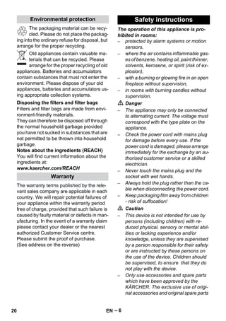 – 6 
The packaging material can be recy-cled. 
Please do not place the packag-ing 
into the ordinary refuse for disposal, but 
arrange for the proper recycling. 
Old appliances contain valuable ma-terials 
that can be recycled. Please 
arrange for the proper recycling of old 
appliances. Batteries and accumulators 
contain substances that must not enter the 
environment. Please dispose of your old 
appliances, batteries and accumulators us-ing 
appropriate collection systems. 
Filters and filter bags are made from envi-ronment- 
friendly materials. 
They can therefore be disposed off through 
the normal household garbage provided 
you have not sucked in substances that are 
not permitted to be thrown into household 
garbage. 
Notes about the ingredients (REACH) 
You will find current information about the 
ingredients at: 
www.kaercher.com/REACH 
The warranty terms published by the rele-vant 
sales company are applicable in each 
country. We will repair potential failures of 
your appliance within the warranty period 
free of charge, provided that such failure is 
caused by faulty material or defects in man-ufacturing. 
In the event of a warranty claim 
please contact your dealer or the nearest 
authorized Customer Service centre. 
Please submit the proof of purchase. 
(See address on the reverse) 
The operation of this appliance is pro-hibited 
in rooms: 
– protected by alarm systems or motion 
sensors, 
– where the air contains inflammable gas-es 
of benzene, heating oil, paint thinner, 
solvents, kerosene, or spirit (risk of ex-plosion), 
– with a burning or glowing fire in an open 
fireplace without supervision, 
– in rooms with burning candles without 
supervision, 
 Danger 
– The appliance may only be connected 
to alternating current. The voltage must 
correspond with the type plate on the 
appliance. 
– Check the power cord with mains plug 
for damage before every use. If the 
power cord is damaged, please arrange 
immediately for the exchange by an au-thorised 
customer service or a skilled 
electrician. 
– Never touch the mains plug and the 
socket with wet hands. 
– Always hold the plug rather than the ca-ble 
when disconnecting the power cord. 
– Keep packaging film away from children 
- risk of suffocation! 
 Caution 
– This device is not intended for use by 
persons (including children) with re-duced 
physical, sensory or mental abil-ities 
or lacking experience and/or 
knowledge, unless they are supervised 
by a person responsible for their safety 
or are instructed by these persons on 
the use of the device. Children should 
be supervised, to ensure that they do 
not play with the device. 
– Only use accessories and spare parts 
which have been approved by the 
KÄRCHER. The exclusive use of origi-nal 
accessories and original spare parts 
Environmental protection 
Disposing the filters and filter bags 
Warranty 
Safety instructions 
20 EN 
 