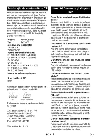 – 16 
Prin prezenta declarăm că aparatul desem-nat 
mai jos corespunde cerinţelor funda-mentale 
privind siguranţa în exploatare şi 
sănătatea incluse în directivele CE aplica-bile, 
datorită conceptului şi a modului de 
construcţie pe care se bazează, în varianta 
comercializată de noi. În cazul efectuării 
unei modificări a aparatului care nu a fost 
convenită cu noi, această declaraţie îşi 
pierde valabilitatea. 
Semnatarii acţionează în numele şi prin îm-puternicirea 
conducerii societăţii. 
Însărcinat cu elaborarea documentaţiei: 
S. Reiser 
Alfred Kärcher GmbH  Co. KG 
Alfred-Kärcher-Str. 28 - 40 
71364 Winnenden (Germany) 
Tel.: +49 7195 14-0 
Fax: +49 7195 14-2212 
Winnenden, 2010/12/01 
Acesta poate fi utilizat pe toate suprafeţele 
circulate, ca de exemplu covoare şi podele 
dure (gresii, parchet, etc.). Pentru covoare-le 
cu bucle extrem de înalte ( 20 mm), 
echipamentul este indicat numai în mod 
condiţionat. Muchia măturătoare mobilă se 
adaptează în mod automat la diferitele ti-puri 
de pardoseală. 
Nu, prin forma constructivă compactă şi 
plată, robotul este în măsură să cureţe şi 
sub mobilier, de exemplu sub pat, sub ca-napea 
şi sub dulap. 
Robotul este dotat cu un container de mur-dărie, 
care este aspirat în mod regulat de 
către staţie. 
În cadrul staţiei are loc colectarea murdăriei 
într-un sac de filtrare simplu (2 litri). 
Intervalele de schimbare sunt flexibile, ele 
sunt comunicate din timp utilizatorului prin 
aprinderea unei lămpi de control pe afişaj. 
Containerul de murdărie este suficient de 
mare pentru o operaţie de curăţare cu du-rata 
de o oră, la un grad de murdărire nor-mal. 
Dacă, în mod excepţional, această 
condiţie nu poate fi satisfăcută, atunci robo-tul 
se întoarce pur şi simplu mai devreme 
înapoi la staţie, goleşte conţinutul şi conti-nuă 
să lucreze din nou. 
Printr-o operaţie de măturare susţinută de 
o aspiraţie, murdăria este măturată în con-tainerul 
de murdărie a robotului. 
Declaraţie de conformitate CE 
Produs: Robo Cleaner 
Tip: RC 3000 
Directive EG respectate: 
2006/95/CE 
2004/108/CE 
Norme armonizate utilizate: 
EN 55014–1: 2006 + A1: 2009 
EN 55014–2: 1997 + A2: 2008 
EN 60335–1 
EN 60335–2–2 
EN 61000–3–2: 2006 + A2: 2009 
EN 61000–3–3: 2008 
EN 62233: 2008 
Norme de aplicare naţionale: 
- 
Anul certific‹rii CE 
2004 
CEO Head of Approbation 
Întrebări frecvente şi răspun-suri 
Pe ce fel de pardoseli poate fi utilizat ro-botul? 
Deplasarea pe sub mobilier constituie o 
problemă? 
Cum transportă robotul murdăria colec-tată 
la staţie? 
Cum este colectată murdăria în cadrul 
staţiei? 
Ce cantitate de murdărie poate colecta 
robotul? 
Cum se realizează colectarea murdăriei 
de către robot? 
RO 203 
 
