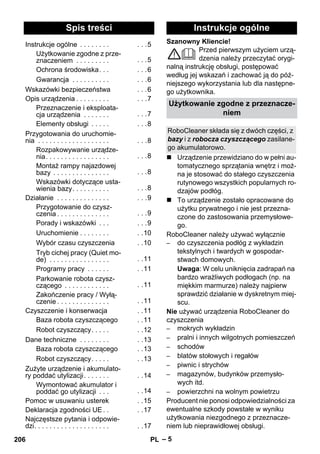 Polski 
Szanowny Kliencie! 
– 5 
Przed pierwszym użyciem urzą-dzenia 
należy przeczytać orygi-nalną 
instrukcję obsługi, postępować 
według jej wskazań i zachować ją do póź-niejszego 
wykorzystania lub dla następne-go 
użytkownika. 
 Urządzenie przewidziano do w pełni au-tomatycznego 
sprzątania wnętrz i moż-na 
je stosować do stałego czyszczenia 
rutynowego wszystkich popularnych ro-dzajów 
podłóg. 
 To urządzenie zostało opracowane do 
użytku prywatnego i nie jest przezna-czone 
do zastosowania przemysłowe-go. 
RoboCleaner należy używać wyłącznie 
– do czyszczenia podłóg z wykładzin 
tekstylnych i twardych w gospodar-stwach 
domowych. 
Uwaga: W celu uniknięcia zadrapań na 
bardzo wrażliwych podłogach (np. na 
miękkim marmurze) należy najpierw 
sprawdzić działanie w dyskretnym miej-scu. 
Nie używać urządzenia RoboCleaner do 
czyszczenia 
– mokrych wykładzin 
– pralni i innych wilgotnych pomieszczeń 
– schodów 
– blatów stołowych i regałów 
– piwnic i strychów 
– magazynów, budynków przemysło-wych 
itd. 
– powierzchni na wolnym powietrzu 
Producent nie ponosi odpowiedzialności za 
ewentualne szkody powstałe w wyniku 
użytkowania niezgodnego z przeznacze-niem 
lub nieprawidłowej obsługi. 
Spis treści 
Instrukcje ogólne . . . . . . . . . . .5 
Użytkowanie zgodne z prze-znaczeniem 
. . . . . . . . . . . .5 
Ochrona środowiska. . . . . .6 
Gwarancja . . . . . . . . . . . . .6 
Wskazówki bezpieczeństwa . . .6 
Opis urządzenia . . . . . . . . . . . .7 
Przeznaczenie i eksploata-cja 
urządzenia . . . . . . . . . .7 
Elementy obsługi . . . . . . . .8 
Przygotowania do uruchomie-nia 
. . . . . . . . . . . . . . . . . . . . . .8 
Rozpakowywanie urządze-nia. 
. . . . . . . . . . . . . . . . . . .8 
Montaż rampy najazdowej 
bazy . . . . . . . . . . . . . . . . . .8 
Wskazówki dotyczące usta-wienia 
bazy. . . . . . . . . . . . .8 
Działanie . . . . . . . . . . . . . . . . .9 
Przygotowanie do czysz-czenia 
. . . . . . . . . . . . . . . . .9 
Porady i wskazówki . . . . . .9 
Uruchomienie . . . . . . . . . .10 
Wybór czasu czyszczenia . .10 
Tryb cichej pracy (Quiet mo-de) 
. . . . . . . . . . . . . . . . . .11 
Programy pracy . . . . . . . .11 
Parkowanie robota czysz-czącego 
. . . . . . . . . . . . . .11 
Zakończenie pracy / Wyłą-czenie 
. . . . . . . . . . . . . . . .11 
Czyszczenie i konserwacja . .11 
Baza robota czyszczącego . .11 
Robot czyszczący. . . . . . .12 
Dane techniczne . . . . . . . . . .13 
Baza robota czyszczącego . .13 
Robot czyszczący. . . . . . .13 
Zużyte urządzenie i akumulato-ry 
poddać utylizacji. . . . . . . . .14 
Wymontować akumulator i 
poddać go utylizacji . . . . .14 
Pomoc w usuwaniu usterek . .15 
Deklaracja zgodności UE . . . .17 
Najczęstsze pytania i odpowie-dzi. 
. . . . . . . . . . . . . . . . . . . . .17 
Instrukcje ogólne 
Użytkowanie zgodne z przeznacze-niem 
RoboCleaner składa się z dwóch części, z 
bazy i z robocza czyszczącego zasilane-go 
akumulatorowo. 
206 PL 
 