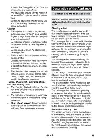 Description of the Appliance 
Function and Mode of Operation 
The RoboCleaner consists of two units: a 
station and a battery-operated cleaning 
robot. 
Cleaning robot 
Station for cleaning robot 
– 7 
ensures that the appliance can be oper-ated 
safely and troublefree. 
– The appliance should only be repaired 
by a qualified customer service techni-cian. 
– Switch the appliance off after every use 
and prior to every cleaning/mainte-nance 
procedure. 
Caution 
– The appliance contains rotary brush 
roller; please never touch them with the 
fingers or any other tool when the appli-ance 
is in operation! 
– Do not leave children unattended in the 
same room while the cleaning robot is 
running. 
– Do not stand or sit on the station/the 
cleaning robot. 
– There is a risk of tripping by the roaming 
cleaning robot. 
– Objects may fall down if the cleaning ro-bot 
bumps into them (this also applies 
to objects on tables or smaller pieces of 
furniture). 
– The cleaning robot may get stuck in tel-ephone 
cables, electrical cables, table-cloths, 
strings, belts, etc., which can 
lead to the dropping of objects. 
Tips for charging the charging station 
and the cleaning robot 
– The charging device located on the sta-tion 
must only be used to power the 
cleaning robot. 
– The batteries of the cleaning robot may 
only be charged at the station's charg-ing 
device. 
– Short circuit hazard! Keep conductive 
objects (such as screwdrivers or simi-lar) 
away from the charger contacts. 
The mobile cleaning robot is powered by 
built-in rechargeable batteries. If the bat-tery 
is charged completely, the cleaning ro-bot 
can clean up to 60 minutes. 
The cleaning robot is connected to the sta-tion 
via infrared. If the battery charge weak-ens, 
the robot will seek out its station to get 
a charge. If it has to search for an extended 
time, the cleaning robot will shut off the 
cleaning units to save energy during its 
search. 
The cleaning robot moves randomly, if it 
bumps into an obstacle, it changes its di-rection 
at a random angle. Then, it goes 
straight ahead until it bumps into the next 
obstacle. 
The flat design of the cleaning robot allows 
it to also clean the floor underneath pieces 
of furniture, such as beds, sofas, cup-boards, 
and wardrobes. 
The cleaning robot works with optical sen-sors 
that detect stairs and steps and pre-vent 
the robot from falling down. 
The cleaning robot provides 4 operating 
programmes that allow him to automatically 
adjust to the various degrees of dirt accu-mulation 
on the floor. These are controlled 
automatically by means of sensors located 
in the dirt receptacle, depending on the de-tected 
degree of dirt accumulation. 
The station serves to charge the batteries 
of the cleaning robot and to suck off the dirt 
from the dirt receptacle of the cleaning ro-bot. 
The dirt is collected in a filter bag (2 l). 
Once the charging process is completed, 
the robot autonomously leaves the station 
and continues the cleaning. 
EN 21 
 