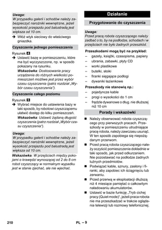 – 9 
 Włóż wtyk sieciowy do właściwego 
gniazdka. 
Rysunek 
 Ustawić bazę w pomieszczeniu, które 
ma być wyczyszczone, np. w sposób 
pokazany na rysunku. 
Wskazówka: Dostosowanie pracy 
urządzenia do różnych wielkości po-mieszczeń 
możliwe jest przez wybór 
czasu czyszczenia (patrz rozdział „Wy-bór 
czasu czyszczenia”). 
Rysunek 
 Wybrać miejsce do ustawienia bazy w 
taki sposób, by robotowi czyszczącemu 
ułatwić dostęp do kilku pomieszczeń. 
Wskazówka: Ustawić żądaną długość 
czyszczenia (patrz rozdział „Wybór cza-su 
czyszczenia“). 
Wskazówka: W przejściach między poko-jami 
o krawędzi wynoszącej od 2 do 8 cm 
robot czyszczący w normalnym wypadku 
jest w stanie zjechać, ale nie wjechać. 
 Należy obserwować robota czyszczą-cego 
przy pierwszych pracach. Prze-szkody 
w pomieszczeniu utrudniające 
pracę robota, należy zawczasu usunąć. 
W ten sposób zapobiega się niepożą-danym 
przerwom. 
 Przed pracą robota czyszczącego nale-ży 
oczyścić pomieszczenie dokładnie w 
taki sposób, jak przed odkurzaniem. 
Nie pozostawiać na podłodze żadnych 
luźnych przedmiotów. 
 Podwiązać kable, sznury, zasłony i fi-ranki, 
aby zapobiec ich ściągnięciu lub 
zerwaniu. 
 Przed przerwą w eksploatacji dłuższą 
niż 4 miesiące pamiętać o całkowitym 
naładowaniu akumulatorów. 
 Ustawić w bazie funkcję „Tryb cichej 
pracy (Quiet mode)“, jeżeli praca robota 
nie ma przeszkadzać w trakcie ogląda-nia 
telewizji lub rozmowy telefonicznej. 
Uwaga: 
W przypadku galerii i schodów należy za-bezpieczyć 
narożniki wewnętrzne, jeżeli 
wysokość przejazdu pod balustradą jest 
większa od 10 cm. 
Czyszczenie jednego pomieszczenia 
Czyszczenie całego poziomu 
Uwaga: 
W przypadku galerii i schodów należy za-bezpieczyć 
narożniki wewnętrzne, jeżeli 
wysokość przejazdu pod balustradą jest 
większa od 10 cm. 
Działanie 
Przygotowanie do czyszczenia 
Uwaga: 
Przed pracą robota czyszczącego należy 
zadbać o to, by na podłodze, schodach i w 
przejściach nie było żadnych przeszkód. 
Przeszkodami mogą być na przykład: 
– gazety, książki, czasopisma, papiery 
– ubrania, zabawki, płyty CD 
– worki plastikowe 
– butelki, słoiki 
– firanki sięgające podłogi 
– dywaniki łazienkowe 
Przeszkody nie stanowią np.: 
– pojedyncze kable 
– progi o wysokości do 1 cm 
– frędzle dywanowe o dług. nie dłuższej 
niż 10 cm 
Porady i wskazówki 
210 PL 
 