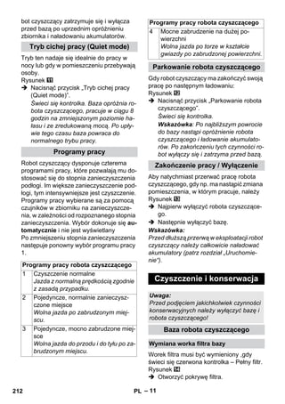 Programy pracy robota czyszczącego 
– 11 
bot czyszczący zatrzymuje się i wyłącza 
przed bazą po uprzednim opróżnieniu 
zbiornika i naładowaniu akumulatorów. 
Tryb ten nadaje się idealnie do pracy w 
nocy lub gdy w pomieszczeniu przebywają 
osoby. 
Rysunek 
 Nacisnąć przycisk „Tryb cichej pracy 
(Quiet mode)”. 
Świeci się kontrolka. Baza opróżnia ro-bota 
czyszczącego, pracuje w ciągu 8 
godzin na zmniejszonym poziomie ha-łasu 
i ze zredukowaną mocą. Po upły-wie 
tego czasu baza powraca do 
normalnego trybu pracy. 
Robot czyszczący dysponuje czterema 
programami pracy, które pozwalają mu do-stosować 
się do stopnia zanieczyszczenia 
podłogi. Im większe zanieczyszczenie pod-łogi, 
tym intensywniejsze jest czyszczenie. 
Programy pracy wybierane są za pomocą 
czujników w zbiorniku na zanieczyszcze-nia, 
w zależności od rozpoznanego stopnia 
zanieczyszczenia. Wybór dokonuje się au-tomatycznie 
i nie jest wyświetlany 
Po zmniejszeniu stopnia zanieczyszczenia 
następuje ponowny wybór programu pracy 
1. 
Gdy robot czyszczący ma zakończyć swoją 
pracę po następnym ładowaniu: 
Rysunek 
 Nacisnąć przycisk „Parkowanie robota 
czyszczącego”. 
Świeci się kontrolka. 
Wskazówka: Po najbliższym powrocie 
do bazy nastąpi opróżnienie robota 
czyszczącego i ładowanie akumulato-rów. 
Po zakończeniu tych czynności ro-bot 
wyłączy się i zatrzyma przed bazą. 
Aby natychmiast przerwać pracę robota 
czyszczącego, gdy np. ma nastąpić zmiana 
pomieszczenia, w którym pracuje, należy 
Rysunek 
 Najpierw wyłączyć robota czyszczące-go. 
 Następnie wyłączyć bazę. 
Wskazówka: 
Przed dłuższą przerwą w eksploatacji robot 
czyszczący należy całkowicie naładować 
akumulatory (patrz rozdział „Uruchomie-nie“). 
Worek filtra musi być wymieniony ,gdy 
świeci się czerwona kontrolka – Pełny filtr. 
Rysunek 
 Otworzyć pokrywę filtra. 
Tryb cichej pracy (Quiet mode) 
Programy pracy 
Programy pracy robota czyszczącego 
1 Czyszczenie normalne 
Jazda z normalną prędkością zgodnie 
z zasadą przypadku. 
2 Pojedyncze, normalnie zanieczysz-czone 
miejsce 
Wolna jazda po zabrudzonym miej-scu. 
3 Pojedyncze, mocno zabrudzone miej-sce 
Wolna jazda do przodu i do tyłu po za-brudzonym 
miejscu. 
4 Mocne zabrudzenie na dużej po-wierzchni 
Wolna jazda po torze w kształcie 
gwiazdy po zabrudzonej powierzchni. 
Parkowanie robota czyszczącego 
Zakończenie pracy / Wyłączenie 
Czyszczenie i konserwacja 
Uwaga: 
Przed podjęciem jakichkolwiek czynności 
konserwacyjnych należy wyłączyć bazę i 
robota czyszczącego! 
Baza robota czyszczącego 
Wymiana worka filtra bazy 
212 PL 
 