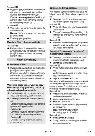 – 12 
Rysunek 
 Wyjąć do góry worek filtra z zamocowa-nia, 
ciągnąc za uchwyt. Worek filtra 
wrzucić do odpadów domowych. 
Zestaw zapasowych worków filtra: (5 
worków filtra, 1 filtr ochronny silnika) 
Nr katalogowy: 6.904-257.0 
Rysunek 
 Wsunąć nowy worek filtra do oporu do 
zamocowania. 
Uwaga: Nigdy pracować bez założone-go 
worka filtra! 
 Zamknąć pokrywę filtra. 
Rysunek 
 Po 5 wymianach worków filtra należy 
wymienić również filtr ochronny silnika 
(znajduje się w zestawie zapasowych 
worków filtra). 
 Wyczyścić powierzchnię bieżną kółek, 
jeżeli jest zanieczyszczona. 
Cząsteczki brudu (np. piasku itd.) mogą 
się osadzić na powierzchni bieżnej i 
uszkodzić potem wrażliwe, gładkie po-wierzchnie 
podłogi. 
Przy każdej wymianie worka filtra bazy na-leży 
oczyścić filtr płaski robota czyszczące-go. 
 Otworzyć i opróżnić zbiornik na zanie-czyszczenia 
(patrz poprzedni opis). 
Rysunek 
 Wyjąć filtr płaski ze zbiornika na zanie-czyszczenia. 
 Wysypać zawartość filtra płaskiego lub 
oczyścić go przy użyciu małej miękkiej 
szczotki. 
Rysunek 
 Ponownie założyć filtr płaski, przy czym 
nakładki powinny wskazywać w kierun-ku 
dźwigni zamknięcia. 
 Otworzyć i opróżnić zbiornik na zanie-czyszczenia 
(patrz poprzedni opis). 
 Demontaż wałka szczotki 
Rysunek 
 Wyjąć wałek szczotki z prawej prowad-nicy. 
Następnie wyjąć wałek szczotki z bocz-nego 
zamocowania. 
 Czyszczenie wałka szczotki 
Zabrudzony wałek szczotki czyszczony jest 
automatycznie podczas każdego czysz-czenia 
w bazie. Pozostałe na szczotce wło-sy 
lub nici należy usunąć ręcznie. 
Rysunek 
 Przeciąć nożyczkami wzdłuż krawędzi 
cięcia wałka szczotki. 
 Usunąć zaplątane nici i włosy. 
 Wymiana szczotki 
 Wymienić wałek szczotki, gdy szczeci-na 
jest zużyta. 
Zapasowy wałek szczotki: 
Nr katalogowy: 4.250-075.0 
Rysunek 
 Montaż wałka szczotki 
 Włożyć wałek szczotki najpierw do le-wego 
zamocowania. 
Wymiana filtra ochronnego silnika 
Robot czyszczący 
Czyszczenie kółek 
Wszystkie prace konserwacyjne przy 
robocie czyszczącym należy rozpocząć 
od następujących czynności: 
 Opróżnić zbiornik na zanieczyszcze-nia, 
patrz rozdział „Uruchomienie“. 
 Otworzyć zbiornik na zanieczyszcze-nia: 
Obrócić robota czyszczącego i położyć 
go na miękką podkładkę. 
Rysunek 
Otworzyć obydwie dźwignie zamknię-cia 
zbiornika na zanieczyszczenia. 
Rysunek 
Unieść pokrywę zbiornika na zanie-czyszczenia. 
Czyszczenie filtra płaskiego 
Demontaż /czyszczenie / wymiana / 
montaż wałka szczotki 
PL 213 
 