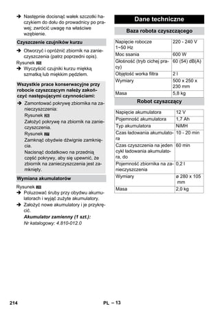 – 13 
 Następnie docisnąć wałek szczotki ha-czykiem 
do dołu do prowadnicy po pra-wej; 
zwrócić uwagę na właściwe 
wzębienie. 
Czyszczenie czujników kurzu 
 Otworzyć i opróżnić zbiornik na zanie-czyszczenia 
(patrz poprzedni opis). 
Rysunek 
 Wyczyścić czujniki kurzu miękką 
szmatką lub miękkim pędzlem. 
Wszystkie prace konserwacyjne przy 
robocie czyszczącym należy zakoń-czyć 
następującymi czynnościami: 
 Zamontować pokrywę zbiornika na za-nieczyszczenia: 
Rysunek 
Założyć pokrywę na zbiornik na zanie-czyszczenia. 
Rysunek 
27 
Zamknąć obydwie dźwignie zamknię-cia. 
Nacisnąć dodatkowo na przednią 
część pokrywy, aby się upewnić, że 
zbiornik na zanieczyszczenia jest za-mknięty. 
Wymiana akumulatorów 
Rysunek 
 Poluzować śruby przy obydwu akumu-latorach 
i wyjąć zużyte akumulatory. 
28 
 Założyć nowe akumulatory i je przykrę-cić. 
Akumulator zamienny (1 szt.): 
Nr katalogowy: 4.810-012.0 
Dane techniczne 
Baza robota czyszczącego 
Napięcie robocze 
1~50 Hz 
220 - 240 V 
Moc ssania 600 W 
Głośność (tryb cichej pra-cy) 
60 (54) dB(A) 
Objętość worka filtra 2 l 
Wymiary 500 x 250 x 
230 mm 
Masa 5,8 kg 
Robot czyszczący 
Napięcie akumulatora 12 V 
Pojemność akumulatora 1,7 Ah 
Typ akumulatora NiMH 
Czas ładowania akumulato-ra 
10 - 20 min 
Czas czyszczenia na jeden 
cykl ładowania akumulato-ra, 
do 
60 min 
Pojemność zbiornika na za-nieczyszczenia 
0,2 l 
Wymiary ø 280 x 105 
mm 
Masa 2,0 kg 
214 PL 
 