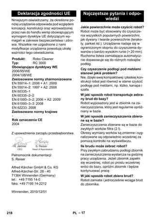 – 17 
Niniejszym oświadczamy, że określone po-niżej 
urządzenie odpowiada pod względem 
koncepcji, konstrukcji oraz wprowadzonej 
przez nas do handlu wersji obowiązującym 
wymogom dyrektyw UE dotyczącym wy-magań 
w zakresie bezpieczeństwa i zdro-wia. 
Wszelkie nie uzgodnione z nami 
modyfikacje urządzenia powodują utratę 
ważności tego oświadczenia. 
Z upoważnienia zarządu przedsiębiorstwa. 
Pełnomocnik dokumentacji: 
S. Reiser 
Alfred Kärcher GmbH  Co. KG 
Alfred-Kärcher-Str. 28 - 40 
71364 Winnenden (Germany) 
tel.: +49 7195 14-0 
faks: +49 7195 14-2212 
Winnenden, 2010/12/01 
Robot może być stosowany do czyszcze-nia 
wszystkich popularnych powierzchni, 
jak dywany i twarde powierzchnie (terako-ty, 
parkiet itd.). Urządzenie nadaje się w 
ograniczonym stopniu do czyszczenia dy-wanów 
o bardzo wysokim runie ( 20 mm). 
Ruchoma listwa zamiatająca automatycz-nie 
dopasowuje się do różnych rodzajów 
podłóg. 
Nie, dzięki swej kompaktowej i płaskiej kon-strukcji 
robot jest również w stanie czyścić 
podłogę pod meblami, np. łóżko, kanapa i 
szafa. 
Robot wyposażony jest w zbiornik na za-nieczyszczenia, 
który jest regularnie opróż-niany 
w bazie. 
Zanieczyszczenia zbierane są w bazie do 
zwykłych worków filtra (2 l). 
Okresy wymiany worków są zmienne i syg-nalizowane 
są odpowiednio wcześniej za 
pomocą kontrolki na wyświetlaczu. 
Przy zwykłym zabrudzeniu podłogi zbiornik 
na zanieczyszczenia wystarcza na godzinę 
pracy urządzenia. Jeżeli zbiornik zapełni 
się wcześniej, robot po prostu wcześniej 
wróci do bazy, opróżni zbiornik i będzie 
kontynuować pracę. 
Robot zamiata i jednocześnie wciąga brud 
do zbiornika. 
Deklaracja zgodności UE 
Produkt: Robo Cleaner 
Typ: RC 3000 
Obowiązujące dyrektywy WE 
2006/95/WE 
2004/108/WE 
Zastosowane normy zharmonizowane 
EN 55014–1: 2006 + A1: 2009 
EN 55014–2: 1997 + A2: 2008 
EN 60335–1 
EN 60335–2–2 
EN 61000–3–2: 2006 + A2: 2009 
EN 61000–3–3: 2008 
EN 62233: 2008 
Zastosowane normy krajowe 
- 
Rok oznaczenia CE 
2004 
CEO Head of Approbation 
Najczęstsze pytania i odpo-wiedzi 
Jakie powierzchnie może czyścić robot? 
Czy czyszczenie podłogi pod meblami 
stanowi jakiś problem? 
W jaki sposób robot transportuje zebra-ny 
brud do bazy? 
W jaki sposób zanieczyszczenia zbiera-ne 
są w bazie? 
Ile brudu może zebrać robot? 
W jaki sposób robot zbiera brud? 
218 PL 
 