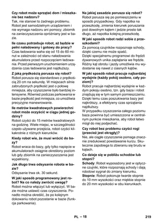 – 18 
Tak, nie stanowi to żadnego problemu. 
Robot jest samodzielnym urządzeniem i 
nie wymaga nadzoru ani pomocy; zbiornik 
na zanieczyszczenia opróżniany jest w ba-zie. 
Czas ładowania waha się od 15 do 60 mi-nut 
w zależności od stanu naładowania 
akumulatora przed rozpoczęciem ładowa-nia. 
Przed pierwszym uruchomieniem urzą-dzenia 
czas ładowania jest najdłuższy. 
Robot porusza się standardowo z prędkoś-cią 
20 cm na sekundę. W miejscach silnie 
zabrudzonych prędkość jest o połowę 
mniejsza, aby czyszczenie było bardziej in-tensywne. 
Również podczas parkowania w 
bazie prędkość jest mniejsza, co umożliwia 
precyzyjne manewrowanie. 
Robot czyści do 15 metrów kwadratowych 
na godzinę. Wiele miejsc, w szczególności 
często używane przejścia, robot czyści kil-kakrotnie 
z różnych kierunków. 
Robot wraca do bazy, gdy tylko napięcie w 
akumulatorach osiągnie określony poziom 
lub gdy zbiornik na zanieczyszczenia jest 
wypełniony. 
Odsysanie trwa ok. 30 sekund. 
Robot można włączyć lub wyłączyć. W ba-zie 
można ustawić czas czyszczenia. Po-nadto 
można określić, że po kolejnym 
dokowaniu robot pozostanie w bazie (funk-cja 
parkowania). 
Robot porusza się po pomieszczeniu w 
sposób przypadkowy. Gdy napotka na 
przeszkodę, zmienia kierunek poruszania 
pod dowolnym kątem i jedzie prosto tak 
długo, aż napotka kolejną przeszkodę. 
Za pomocą czujników rozpoznaje schody, 
dzięki czemu nie może spaść. 
Dzięki specjalnemu programowi do frędzli 
dywanowych unika zaplątania we frędzle. 
Różny kąt obrotu i jazdy umożliwia mu wy-dostanie 
się nawet z ciasnych kątów. 
Robot pracuje najbardziej wydajnie w każ-dym 
pokoju osobno, tzn. gdy baza i robot 
znajdują się w tym samym pomieszczeniu. 
Dzięki temu czas poszukiwania bazy jest 
najkrótszy, a efektywny czas sprzątania 
najdłuższy. 
W przypadku czyszczenia całego poziomu 
baza powinna być umieszczona w central-nym 
punkcie mieszkania, aby robot łatwo 
mógł do niej podjechać. 
Nie, ale ciągłe czyszczenie pomaga znacz-nie 
zredukować powstawanie kurzu. Sku-tecznie 
zapobiega to zbieraniu się brudu w 
kątach. 
Schody: Robot wyposażony jest w optycz-ne 
czujniki, które rozpoznają schody i dają 
robotowi sygnał do zmiany kierunku. 
Stopnie: Robot pokonuje twarde stopnie 
do 10 mm wysokości oraz miękkie stopnie 
do 20 mm wysokości w obu kierunkach. 
Czy robot może sprzątać dom / mieszka-nie 
bez nadzoru? 
Ile czasu potrzebuje robot, aż będzie w 
pełni naładowany i gotowy do pracy? 
Z jaką prędkością porusza się robot? 
Ile metrów kwadratowych powierzchni 
robot może oczyścić w ciągu jednej go-dziny? 
Kiedy robot wie, że musi wrócić do ba-zy? 
Jak długo trwa odsysanie robota w ba-zie? 
W jaki sposób programowany jest ro-bot? 
Na co należy zwrócić uwagę? 
Na jakiej zasadzie porusza się robot? 
W jaki sposób robot radzi sobie z prze-szkodami? 
W jaki sposób robot pracuje najbardziej 
wydajnie (każdy pokój osobno, cały po-ziom)? 
Czy robot bez problemu czyści rogi 
(przecież jest okrągły)? 
Co dzieje się w pobliżu schodów lub 
stopni? 
PL 219 
 