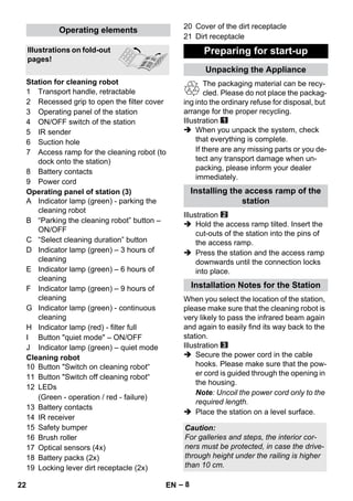 – 8 
1 Transport handle, retractable 
2 Recessed grip to open the filter cover 
3 Operating panel of the station 
4 ON/OFF switch of the station 
5 IR sender 
6 Suction hole 
7 Access ramp for the cleaning robot (to 
dock onto the station) 
8 Battery contacts 
9 Power cord 
Operating panel of station (3) 
A Indicator lamp (green) - parking the 
cleaning robot 
B “Parking the cleaning robot” button – 
ON/OFF 
C “Select cleaning duration” button 
D Indicator lamp (green) – 3 hours of 
cleaning 
E Indicator lamp (green) – 6 hours of 
cleaning 
F Indicator lamp (green) – 9 hours of 
cleaning 
G Indicator lamp (green) - continuous 
cleaning 
H Indicator lamp (red) - filter full 
I Button quiet mode – ON/OFF 
J Indicator lamp (green) – quiet mode 
Cleaning robot 
10 Button Switch on cleaning robot“ 
11 Button Switch off cleaning robot“ 
12 LEDs 
(Green - operation / red - failure) 
13 Battery contacts 
14 IR receiver 
15 Safety bumper 
16 Brush roller 
17 Optical sensors (4x) 
18 Battery packs (2x) 
19 Locking lever dirt receptacle (2x) 
20 Cover of the dirt receptacle 
21 Dirt receptacle 
The packaging material can be recy-cled. 
Please do not place the packag-ing 
into the ordinary refuse for disposal, but 
arrange for the proper recycling. 
Illustration 
 When you unpack the system, check 
that everything is complete. 
If there are any missing parts or you de-tect 
any transport damage when un-packing, 
please inform your dealer 
immediately. 
Illustration 
 Hold the access ramp tilted. Insert the 
cut-outs of the station into the pins of 
the access ramp. 
 Press the station and the access ramp 
downwards until the connection locks 
into place. 
When you select the location of the station, 
please make sure that the cleaning robot is 
very likely to pass the infrared beam again 
and again to easily find its way back to the 
station. 
Illustration 
 Secure the power cord in the cable 
hooks. Please make sure that the pow-er 
cord is guided through the opening in 
the housing. 
Note: Uncoil the power cord only to the 
required length. 
 Place the station on a level surface. 
Operating elements 
Illustrations on fold-out 
pages! 
Station for cleaning robot 
Preparing for start-up 
Unpacking the Appliance 
Installing the access ramp of the 
station 
Installation Notes for the Station 
Caution: 
For galleries and steps, the interior cor-ners 
must be protected, in case the drive-through 
height under the railing is higher 
than 10 cm. 
22 EN 
 