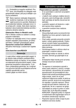 – 6 
Embalažo je mogoče reciklirati. Pro-simo, 
da embalaže ne odlagate med 
gospodinjski odpad, pač pa jo oddajte v po-novno 
predelavo. 
Stare naprave vsebujejo dragocene 
reciklirne materiale, ki jih je treba od-vajati 
za ponovno uporabo. Baterije in 
akumulatorske baterije vsebujejo snovi, ki 
ne smejo priti v okolje. Zato stare naprave, 
baterije in akumulatorske baterije zavrzite v 
ustrezne zbiralne sisteme. 
Filtri in filtrske vrečke so izdelani iz okolju 
prijaznih materialov. 
V kolikor ne vsebujejo snovi, ki so v gospo-dinjskih 
odpadkih prepovedane, jih lahko 
odvržete v običajen gospodinjski odpad. 
Opozorila k sestavinam (REACH) 
Aktualne informacije o sestavinah najdete 
na: 
www.kaercher.com/REACH 
V vsaki državi veljajo garancijski pogoji, ki 
jih določa naše prodajno predstavništvo. 
Morebitne motnje na napravi, ki so posledi-ca 
materialnih ali proizvodnih napak, v času 
garancije brezplačno odpravljamo. V pri-meru 
uveljavljanja garancije, se z original-nim 
računom obrnite na prodajalca oziroma 
najbližji uporabniški servis. 
(naslov glejte na hrbtni strani) 
Prepovedana je uporaba v prostorih: 
– ki so opremljeni z alarmom ali javljalni-kom 
gibanja, 
– v katerih zrak vsebuje vnetljive bencin-ske 
pare, pare kurilnega olja, razredčil, 
topil, petroleja ali špirita (nevarnost ek-splozije), 
– z gorečim ognjem ali žerjavico v odpr-tem 
kaminu brez nadzora, 
– z gorečimi svečami brez nadzora. 
 Nevarnost 
– Stroj priključujte samo na izmenični tok. 
Napetost se mora ujemati s tipsko plo-ščico 
stroja. 
– Pred vsako uporabo preverite omrežni 
kabel z vtičem glede poškodb. Poško-dovan 
omrežni kabel naj pooblaščen 
uporabniški servis/elektro strokovnjak 
takoj zamenja. 
– Omrežnega kabla in vtičnice nikoli ne 
prijemajte z mokrimi rokami. 
– Omrežnega kabla ne vlecite iz vtičnic 
za kabel, temveč ga prijemajte le za 
vtič. 
– Embalažne folije hranite proč od otrok, 
obstaja nevarnost zadušitve! 
 Pozor 
– Ta naprava ni namenjena uporabi s 
strani oseb (vključno z otroci) z omeje-nimi 
fizičnimi, senzoričnimi ali umskimi 
sposobnostmi ali pomanjkljivimi izku-šnjami 
in/ali zaradi pomanjkanja potreb-nega 
znanja, razen če so pod 
nadzorom odgovorne osebe, ki skrbi za 
njihovo varnost, ali jim le ta nudi potreb-ne 
napotke o uporabi naprave. Otroci 
morajo biti pod stalnim nadzorom, da 
zagotovite, da se z napravo ne igrajo. 
– Uporabljati se smejo le pribor in nado-mestni 
deli, ki jih dopušča podjetje 
KÄRCHER. Originalni pribor in original-ni 
nadomestni deli zagotavljajo varno in 
nemoteno obratovanje naprave. 
– Popravila naprave lahko izvaja le poo-blaščena 
servisna služba. 
Varstvo okolja 
Odstranitev filtrov in filtrskih vrečk 
Garancija 
Varnostna navodila 
222 SL 
 