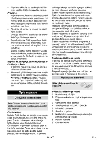 – 7 
– Napravo izklopite po vsaki uporabi ter 
pred vsakim čiščenjem/vzdrževanjem. 
Previdno 
– Naprava vsebuje vrtljiv krtačni valj, med 
obratovanjem ne smete v nobenem pri-meru 
s prsti ali orodjem posegati vanj! 
– Med čiščenjem ne puščajte otrok samih 
s čistilnim robotom. 
– Ne stojte ali sedite na postaji oz. čistil-nem 
robotu. 
– Obstaja nevarnost spotikanja ob premi-kajočega 
čistilnega robota. 
– Zaradi udarcev čistilnega robota lahko 
pride do prevračanja predmetov (tudi 
predmetov na mizah ali majhnih kosov 
pohištva). 
– Čistilni robot se lahko zaplete v viseče 
telefonske kable, električne kable, prte, 
vrvice, pase itd. To lahko pripelje do pa-danja 
predmetov 
Napotki za polnjenje polnilne postaje in 
čistilnega robota 
– S polnilno napravo postaje se sme pol-niti 
samo čistilni robot. 
– Akumulatorji čistilnega robota se smejo 
polniti samo na polnilni napravi postaje. 
– Nevarnost kratkega stika! Prevodni 
predmeti (npr. izvijač ali podobno) naj 
se ne nahajajo v bližini polnilnih kontak-tov. 
Mobilni čistilni robot se napaja prek vgraje-nega 
akumulatorja, ki se vedno znova na-paja. 
Z enim polnjenjem akumulatorja 
lahko čistilni robot čisti do 60 minut. 
Čistilni robot je povezan s postajo prek in-frardeče 
svetlobe. Če se akumulator prene-ha 
polniti, sam od sebe poišče svojo 
postajo, da se na njej napolni. V primeru 
daljšega iskanja se čistilni agregat odklopi, 
da med iskanjem varčuje z energijo. 
Čistilni robot se premika po načelu naklju-čja 
in če naleti na oviro, spremeni svojo 
smer pod poljubnim kotom. Potem se pomi-ka 
toliko časa naravnost, dokler ne naleti 
na naslednjo oviro. 
Ploščata konstrukcija čistilnega robota 
omogoča čiščenje pod pohištvom kot je 
npr. postelja, kavč ali omara. 
Čistilni robot dela z optičnimi senzorji (sen-zorji 
padca), ki prepoznavajo stopnice in 
podeste ter preprečujejo padce. 
Čistilni robot ima štiri vozne programe, s 
pomočjo katerih se lahko prilagodi različni 
umazanosti tal. Upravljanje poteka avto-matsko 
prek senzorjev v posodi za umaza-nijo, 
kar je odvisno od prepoznane stopnje 
onesnaženosti. 
V postaji se polnijo akumulatorji čistilnega 
robota in iz robotove posode za umazanijo 
se izsesava umazanija. Umazanija se zbira 
v filtrsko vrečko (2 l). 
Po poteku polnjenja robot samostojno za-pusti 
postajo in nadaljuje s čiščenjem. 
1 Nosilni ročaj, zložljiv 
2 Prijemalno korito za odpiranje pokrova 
filtra 
3 Upravljalno polje postaje 
4 Stikalo postaje VKLOP / IZKLOP 
5 Infrardeči oddajnik 
6 Sesalna odprtina 
7 Nakladalna rampa čistilnega robota (za 
združevanje s postajo) 
8 Polnilni kontakti 
9 Omrežni kabel 
Opis naprave 
Delovanje in način dela 
RoboCleaner je sestavljen iz dveh enot: 
postaje in čistilnega robota na akumulator-sko 
baterijo. 
Čistilni robot 
Postaja za čistilnega robota 
Upravljalni elementi 
Slike glejte na razklopnih 
straneh! 
Postaja za čistilnega robota 
SL 223 
 
