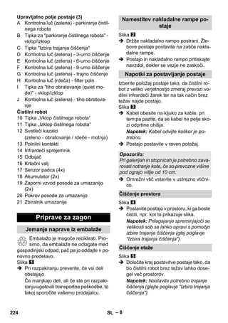 – 8 
Upravljalno polje postaje (3) 
A Kontrolna luč (zelena) - parkiranje čistil-nega 
robota 
B Tipka za parkiranje čistilnega robota - 
vklop/izklop 
C Tipka Izbira trajanja čiščenja 
D Kontrolna luč (zelena) - 3-urno čiščenje 
E Kontrolna luč (zelena) - 6-urno čiščenje 
F Kontrolna luč (zelena) - 9-urno čiščenje 
G Kontrolna luč (zelena) - trajno čiščenje 
H Kontrolna luč (rdeča) - filter poln 
I Tipka za tiho obratovanje (quiet mo-de) 
- vklop/izklop 
J Kontrolna luč (zelena) - tiho obratova-nje 
Čistilni robot 
10 Tipka „Vklop čistilnega robota“ 
11 Tipka „Izklop čistilnega robota“ 
12 Svetleči kazalci 
(zeleno - obratovanje / rdeče - motnja) 
13 Polnilni kontakti 
14 Infrardeči sprejemnik 
15 Odbijač 
16 Krtačni valj 
17 Senzor padca (4x) 
18 Akumulator (2x) 
19 Zaporni vzvod posode za umazanijo 
(2x) 
20 Pokrov posode za umazanijo 
21 Zbiralnik umazanije 
Embalažo je mogoče reciklirati. Pro-simo, 
da embalaže ne odlagate med 
gospodinjski odpad, pač pa jo oddajte v po-novno 
predelavo. 
Slika 
 Pri razpakiranju preverite, če vsi deli 
obstajajo. 
Če manjkajo deli, ali če ste pri razpaki-ranju 
ugotovili transportne poškodbe, to 
takoj sporočite vašemu prodajalcu. 
Slika 
 Držite nakladalno rampo postrani. Žle-bove 
postaje postavite na zatiče nakla-dalne 
rampe. 
 Postajo in nakladalno rampo pritiskajte 
navzdol, dokler se vezje ne zaskoči. 
Izberite položaj postaje tako, da čistilni ro-bot 
z veliko verjetnostjo zmeraj prevozi vo-dilni 
infrardeči žarek ter na tak način brez 
težav najde postajo. 
Slika 
 Kabel obesite na kljuko za kable, pri 
tem pa pazite, da se kabel ne pelje sko-zi 
odprtine ohišja. 
Napotek: Kabel odvijte kolikor je po-trebno. 
 Postajo postavite v raven položaj. 
 Omrežni vtič vstavite v ustrezno vtični-co. 
Slika 
 Postavite postajo v prostoru, ki ga boste 
čistili, npr. kot to prikazuje slika. 
Napotek: Prilagajanje spreminjajoči se 
velikosti sob se lahko opravi s pomočjo 
izbire trajanja čiščenja (glej poglavje 
Izbira trajanja čiščenja). 
Slika 
 Določite kraj postavitve postaje tako, da 
bo čistilni robot brez težav lahko dose-gel 
več prostorov. 
Napotek: Nastavite potrebno trajanje 
čiščenja (glejte poglavje Izbira trajanja 
čiščenja). 
Priprave za zagon 
Jemanje naprave iz embalaže 
Namestitev nakladalne rampe po-staje 
Napotki za postavljanje postaje 
Opozorilo: 
Pri galerijah in stopnicah je potrebno zava-rovati 
notranje kote, če so prevozne višine 
pod ograjo višje od 10 cm. 
Čiščenje prostora 
Čiščenje etaže 
224 SL 
 
