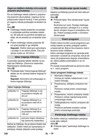 – 10 
Če se čistilnega robota zažene s popolno-ma 
praznimi akumulatorji, naprava ne bo 
prikazovala nobenih funkcij. V tem primeru 
pri zagonu robota postopajte na sledeči na-čin: 
Slika 
 Čistilnega robota postavite na postajo 
in pritiskajte polnilne kontakte robota 
ca. 60 sekund na polnilne kontakte po-staje, 
da se posoda za umazanijo izse-sa. 
 Potem čistilnega robota postavite 50 
cm pred postajo in ga vklopite. 
Napotek: Čistilni robot gre samostojno 
v postajo in se začne polniti. Čas pol-njenja 
znaša ca. 60 minut. 
S pomočjo spodnje tabele izberite na po-staji 
čas čiščenja. (Osnovna nastavitev: 
Neprekinjeno obratovanje). 
Slika 
 Pritiskajte tipko Izbira trajanja čiščenja 
dokler se ne namesti želeno trajanje či-ščenja. 
Napotek: Kontrolne luči prikazujejo iz-brano 
trajanje čiščenja. 
Začne se čiščenje. Ko je izbrani čistilni čas 
zaključen, čistilni robot po izpraznjenju in 
polnjenju obstoji izključen pred postajo. 
Idealno za čiščenje ponoči ali med vašo pri-sotnostjo. 
Slika 
 Pritisnite tipko tiho obratovanje (quiet 
mode). 
Kontrolna luč sveti. Postaja čistilnega 
robota izprazni, obratuje 8 ur z zmanj-šanim 
nivojem hrupa in zmanjšano mo-čjo. 
Potem postaja preide v normalno 
obratovanje. 
Čistilni robot ima štiri vozne programe s po-močjo 
katerih se lahko prilagodi različni 
umazanosti tal. Bolj so tla umazana, bolj in-tenzivno 
bodo očiščena. 
Izbira voznega programa se upravlja prek 
senzorjev v posodi za umazanijo, kar je od-visno 
od prepoznane stopnje onesnaženo-sti. 
Izbira poteka avtomatsko in se ne 
prikaže. 
Pri manjši onesnaženosti se ponovno izbe-re 
1. vozni program. 
Če čistilni robot po naslednjem polnjenju 
svoje delo zaključi: 
Slika 
 Pritisnite tipko parkiranje čistilnega ro-bota. 
Zagon po daljšem obdobju mirovanja ali 
praznem akumulatorju 
Izbor trajanja čiščenja 
Izbor trajanja čiščenja 
pritisnite 1x Trajanje čiščenja 3 ure. 
za prostore manjše od 
45 m2 
pritisnite 2x Trajanje čiščenja 6 ur. 
za prostore med 45 in 
90 m2 
pritisnite 3x Trajanje čiščenja 9 ur. 
za prostore med 80 in 
135 m2 
pritisnite 4x ponovno trajno obratova-nje 
(osnovna nastavitev) 
Tiho obratovanje (quiet mode) 
Vozni programi 
Vozni programi čistilnega robota 
1 Normalno čiščenje 
Vožnja po načelu naključnosti z nor-malno 
hitrostjo. 
2 Posamezna, običajno umazana me-sta 
Počasna vožnja preko umazanega 
mesta. 
3 Posamezna, močno umazana mesta 
Počasna vožnja naprej/nazaj preko 
umazanega mesta. 
4 Velikoploskovno močno umazano ob-močje 
Počasna žarkasta zvezdna vožnja 
preko umazanega področja. 
Parkiranje čistilnega robota 
226 SL 
 