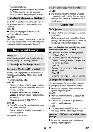 – 11 
Kontrolna luč sveti. 
Napotek: Po sledeči vrnitvi v postajo se 
bo čistilni robot spraznil in napolnil. 
Nato bo obstal izklopljen pred postajo. 
Če čistilni robot takoj preneha s čiščenjem 
ali če je npr. potrebno spremeniti mesto 
uporabe: 
Slika 
 Vklopite najprej čistilnega robota. 
 Nato izklopite postajo 
Napotek: 
Če čistilnega robota dlje časa ne uporablja-te, 
je najprej potrebno akumulator popolno-ma 
napolniti (glejte poglavje Zagon). 
Filtrsko vrečko je potrebno zamenjati, ko 
rdeča kontrolna luč za filter v celoti sveti. 
Slika 
 Odprite pokrov filtra. 
Slika 
 Filtrsko vrečko povlecite z zapono iz dr-žala 
navzgor. Filtrsko vrečko zavrzite v 
hišne odpadke. 
Komplet nadomestnih filtrskih 
vrečk: (5 filtrskih vrečk, 1 zaščitni filter 
za motor) 
Številka izdelka: 6.904-257.0 
Slika 
 Novo filtrsko vrečko pomikajte dokler se 
ne usede v držalo. 
Pozor: Nikoli ne delajte brez vstavljene 
filtrske vrečke! 
 Zaprite pokrov filtra. 
Slika 
 Po petih zamenjanih filtrskih vrečkah 
zamenjajte tudi zaščitni filter za motor 
(nahaja se v kompletu nadomestnih fil-trskih 
vrečk). 
 Če je tekalna površina koles umazana, 
jo očistite. 
Delci umazanije (npr. pesek) se lahko 
primejo na tekalno površino in nato po-škodujejo 
občutljiva in gladka tla. 
Pri vsaki menjavi filtrske vrečke v postaji 
očistite ploščati filter v čistilnem robotu. 
 Izpraznite zbiralnik umazanije in ga 
(glejte prejšnje opise). 
Slika 
 Ploščati filter odstranite iz posode za 
umazanijo. 
 Stresite ploščati filter ali ga očistite z 
majhno mehko krtačo. 
Slika 
 Ponovno vstavite ploščati filter, vezice 
naj bodo v smeri zapornega vzvoda. 
 Izpraznite zbiralnik umazanije in ga 
(glejte prejšnje opise). 
Zaključek obratovanja / izklop 
Nega in vzdrževanje 
Opozorilo: 
Pred začetkom vseh vzdrževalnih del iz-klopite 
postajo in čistilnega robota! 
Postaja za čistilnega robota 
Zamenjava filtrske vrečke v postaji 
Menjava zaščitnega filtra za motor 
Čistilni robot 
Čiščenje koles 
Vsa vzdrževalna dela na čistilnem robo-tu 
začnite v sledečih korakih: 
 Izpraznite zbiralnik umazanije glejte 
poglavje Zagon. 
 Odpiranje posode za umazanijo: 
Obrnite čistilnega robota in ga položite 
na mehko podlago. 
Slika 
Odprite oba zaporna vzvoda posode 
za umazanijo. 
Slika 
Dvignite pokrov posode za umazanijo. 
Čiščenje ploščatega filtra 
Izgradnja / očiščenje / vgradnja krtačne-ga 
valja 
SL 227 
 