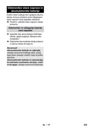 – 13 
Odstranitev stare naprave in 
akumulatorske baterije 
Čistilni robot vsebuje dva vgrajena akumu-latorja, 
le-ta je potrebno pred odlaganjem 
stare naprave med odpadke odstraniti. 
 Prosimo, odložite staro napravo okolju 
primerno. 
Odstranitev in odlaganje baterije 
med odpadke 
 Izgradite oba akumulatorja čistilnega 
robota, glejte poglavje „Menjava aku-mulatorjev“. 
 Odstranite akumulatorje okolju prijazno 
z (zbirna mesta ali trgovci). 
Nevarnost! 
Akumulatorske baterije ne odpirajte, 
obstaja nevarnost kratkega stika, poleg 
tega lahko izstopijo dražeči hlapi ali jedke 
tekočine. 
Akumulatorske baterije ne izpostavljaj-te 
močnemu sončnemu sevanju, vroči-ni 
ali ognju, obstaja nevarnost eksplozije. 
SL 229 
 