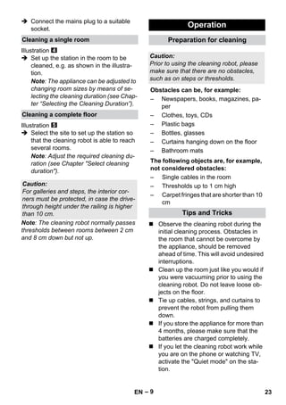 – 9 
 Connect the mains plug to a suitable 
socket. 
Illustration 
 Set up the station in the room to be 
cleaned, e.g. as shown in the illustra-tion. 
Note: The appliance can be adjusted to 
changing room sizes by means of se-lecting 
the cleaning duration (see Chap-ter 
“Selecting the Cleaning Duration”). 
Illustration 
 Select the site to set up the station so 
that the cleaning robot is able to reach 
several rooms. 
Note: Adjust the required cleaning du-ration 
(see Chapter Select cleaning 
duration). 
Note: The cleaning robot normally passes 
thresholds between rooms between 2 cm 
and 8 cm down but not up. 
 Observe the cleaning robot during the 
initial cleaning process. Obstacles in 
the room that cannot be overcome by 
the appliance, should be removed 
ahead of time. This will avoid undesired 
interruptions. 
 Clean up the room just like you would if 
you were vacuuming prior to using the 
cleaning robot. Do not leave loose ob-jects 
on the floor. 
 Tie up cables, strings, and curtains to 
prevent the robot from pulling them 
down. 
 If you store the appliance for more than 
4 months, please make sure that the 
batteries are charged completely. 
 If you let the cleaning robot work while 
you are on the phone or watching TV, 
activate the Quiet mode on the sta-tion. 
Cleaning a single room 
Cleaning a complete floor 
Caution: 
For galleries and steps, the interior cor-ners 
must be protected, in case the drive-through 
height under the railing is higher 
than 10 cm. 
Operation 
Preparation for cleaning 
Caution: 
Prior to using the cleaning robot, please 
make sure that there are no obstacles, 
such as on steps or thresholds. 
Obstacles can be, for example: 
– Newspapers, books, magazines, pa-per 
– Clothes, toys, CDs 
– Plastic bags 
– Bottles, glasses 
– Curtains hanging down on the floor 
– Bathroom mats 
The following objects are, for example, 
not considered obstacles: 
– Single cables in the room 
– Thresholds up to 1 cm high 
– Carpet fringes that are shorter than 10 
cm 
Tips and Tricks 
EN 23 
 